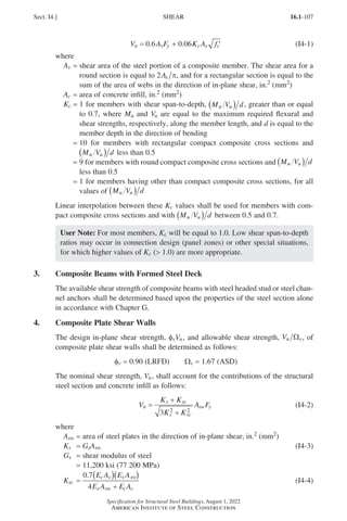 16.1-107
Specification for Structural Steel Buildings, August 1, 2022
American Institute of Steel Construction
V A F K A f
n v y c c c
= + ′
0 6 0 06
. . (I4-1)
where
Av = 
shear area of the steel portion of a composite member. The shear area for a
round section is equal to 2As π, and for a rectangular section is equal to the
sum of the area of webs in the direction of in-plane shear, in.2 (mm2)
Ac = area of concrete infill, in.2 (mm2)
Kc = 
1 for members with shear span-to-depth, M V d
u u
( ) , greater than or equal
to 0.7, where Mu and Vu are equal to the maximum required flexural and
shear strengths, respectively, along the member length, and d is equal to the
member depth in the direction of bending
= 
10 for members with rectangular compact composite cross sections and
M V d
u u
( ) less than 0.5
= 
9 for members with round compact composite cross sections and M V d
u u
( )
less than 0.5
= 
1 for members having other than compact composite cross sections, for all
values of M V d
u u
( )
Linear interpolation between these Kc values shall be used for members with com-
pact composite cross sections and with M V d
u u
( ) between 0.5 and 0.7.
User Note: For most members, Kc will be equal to 1.0. Low shear span-to-depth
ratios may occur in connection design (panel zones) or other special situations,
for which higher values of Kc ( 1.0) are more appropriate.
3. Composite Beams with Formed Steel Deck
The available shear strength of composite beams with steel headed stud or steel chan-
nel anchors shall be determined based upon the properties of the steel section alone
in accordance with Chapter G.
4. Composite Plate Shear Walls
The design in-plane shear strength, φvVn, and allowable shear strength, Vn v
Ω , of
composite plate shear walls shall be determined as follows:
φv = 0.90 (LRFD)   Wv = 1.67 (ASD)
The nominal shear strength, Vn, shall account for the contributions of the structural
steel section and concrete infill as follows:
V
K K
K K
A F
n
s sc
s sc
sw y
=
+
+
3 2 2
(I4-2)
where
Asw = area of steel plates in the direction of in-plane shear, in.2 (mm2)
Ks = GsAsw (I4-3)
Gs = shear modulus of steel
=
11,200 ksi (77 200 MPa)
Ksc =
0 7
4
. E A E A
E A E A
c c s sw
s sw c c
( )( )
+
(I4-4)
Sect. I4.] SHEAR
Part 16.1 G-I (075-120).indd 107
Part 16.1 G-I (075-120).indd 107 2023-01-10 7:41 PM
2023-01-10 7:41 PM
 