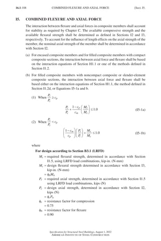 16.1-108
Specification for Structural Steel Buildings, August 1, 2022
American Institute of Steel Construction
I5. COMBINED FLEXURE AND AXIAL FORCE
The interaction between flexure and axial forces in composite members shall account
for stability as required by Chapter C. The available compressive strength and the
available flexural strength shall be determined as defined in Sections I2 and I3,
respectively. To account for the influence of length effects on the axial strength of the
member, the nominal axial strength of the member shall be determined in accordance
with Section I2.
(a)	
For encased composite members and for filled composite members with compact
composite sections, the interaction between axial force and flexure shall be based
on the interaction equations of Section H1.1 or one of the methods defined in
Section I1.2.
(b)	
For filled composite members with noncompact composite or slender-element
composite sections, the interaction between axial force and flexure shall be
based either on the interaction equations of Section H1.1, the method defined in
Section I1.2d, or Equations I5-1a and b.
(1) When
P
P
c
r
c
p
≥
P
P
c
c
M
M
r
c
p
m
r
c
+
− 




 ≤
1
1 0
. (I5-1a)
(2) When
P
P
c
r
c
p

1
1 0
−











 + ≤
c
c
P
P
M
M
m
p
r
c
r
c
. (I5-1b)
where
For design according to Section B3.1 (LRFD)
Mr = 
required flexural strength, determined in accordance with Section
I1.5, using LRFD load combinations, kip-in. (N-mm)
Mc = 
design flexural strength determined in accordance with Section I3,
kip-in. (N-mm)
=
φbMn
Pr = 
required axial strength, determined in accordance with Section I1.5
using LRFD load combinations, kips (N)
Pc = 
design axial strength, determined in accordance with Section I2,
kips (N)
= φcPn
φc = resistance factor for compression
= 0.75
φb = resistance factor for flexure
= 0.90
COMBINED FLEXURE AND AXIAL FORCE [Sect. I5.
Part 16.1 G-I (075-120).indd 108
Part 16.1 G-I (075-120).indd 108 2023-01-10 7:41 PM
2023-01-10 7:41 PM
 