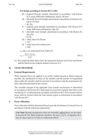 16.1-109
Specification for Structural Steel Buildings, August 1, 2022
American Institute of Steel Construction
For design according to Section B3.2 (ASD)
Mr = 
required flexural strength, determined in accordance with Section
I1.5, using ASD load combinations, kip-in. (N-mm)
Mc = 
allowable flexural strength, determined in accordance with Section I3,
kip-in. (N-mm)
=
Mn b
Ω
Pr = 
required axial strength, determined in accordance with Section I1.5
using ASD load combinations, kips (N)
Pc = 
allowable axial strength, determined in accordance with Section I2,
kips (N)
=
Pn c
Ω
Wb = safety factor for flexure
= 1.67
Wc = safety factor for compression
= 2.00
cm and cp are determined from Table I5.1
csr =
c
A F A F
A f
sr
s y sr yr
c c
=
+
′
(I5-2)
(c)	
For composite plate shear walls, the interaction between axial force and flexure
shall be based on the methods defined in Section I1.2.
I6. LOAD TRANSFER
1. General Requirements
When external forces are applied to an axially loaded encased or filled composite
member, the introduction of force to the member and the transfer of longitudinal
shear within the member shall be assessed in accordance with the requirements for
force allocation presented in this section.
The available strength of the applicable force transfer mechanisms as determined
in accordance with Section I6.3 shall equal or exceed the required shear force to be
transferred, ′
Vr , as determined in accordance with Section I6.2. Force transfer mecha-
nisms shall be located within the load transfer region as determined in accordance
with Section I6.4.
2. Force Allocation
Force allocation shall be determined based upon the distribution of external force in
accordance with the following requirements.
User Note: Bearing strength provisions for externally applied forces are provided
in Section J8. For filled composite members, the term A A
2 1 in Equation J8-2
may be taken equal to 2.0 due to confinement effects.
Sect. I6.] LOAD TRANSFER
Part 16.1 G-I (075-120).indd 109
Part 16.1 G-I (075-120).indd 109 2023-01-10 7:41 PM
2023-01-10 7:41 PM
 