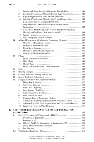 16.1-xvi
Specification for Structural Steel Buildings, August 1, 2022
American Institute of Steel Construction
7. Tensile and Shear Strength of Bolts and Threaded Parts. . . . . . . . . . . . 141
8. Combined Tension and Shear in Bearing-Type Connections. . . . . . . . . 141
9. High-Strength Bolts in Slip-Critical Connections . . . . . . . . . . . . . . . . . 142
10. Combined Tension and Shear in Slip-Critical Connections. . . . . . . . . . 143
11. Bearing and Tearout Strength at Bolt Holes. . . . . . . . . . . . . . . . . . . . . . 143
11a. Snug-Tightened or Pretensioned High-Strength Bolted
Connections. . . . . . . . . . . . . . . . . . . . . . . . . . . . . . . . . . . . . . . . . . . . . . . 143
11b. Connections Made Using Bolts or Rods That Pass Completely
Through an Unstiffened Box Member or HSS. . . . . . . . . . . . . . . . . . . . 144
12. Special Fasteners. . . . . . . . . . . . . . . . . . . . . . . . . . . . . . . . . . . . . . . . . . . 145
13. Wall Strength at Tension Fasteners . . . . . . . . . . . . . . . . . . . . . . . . . . . . 145
J4. Affected Elements of Members and Connecting Elements. . . . . . . . . . . . . . . 145
1. Strength of Elements in Tension. . . . . . . . . . . . . . . . . . . . . . . . . . . . . . . 145
2. Strength of Elements in Shear. . . . . . . . . . . . . . . . . . . . . . . . . . . . . . . . . 145
3. Block Shear Strength. . . . . . . . . . . . . . . . . . . . . . . . . . . . . . . . . . . . . . . . 146
4. Strength of Elements in Compression. . . . . . . . . . . . . . . . . . . . . . . . . . . 146
5. Strength of Elements in Flexure. . . . . . . . . . . . . . . . . . . . . . . . . . . . . . . 146
J5. Fillers . . . . . . . . . . . . . . . . . . . . . . . . . . . . . . . . . . . . . . . . . . . . . . . . . . . . . . . . 147
1. Fillers in Welded Connections . . . . . . . . . . . . . . . . . . . . . . . . . . . . . . . . 147
1a. Thin Fillers . . . . . . . . . . . . . . . . . . . . . . . . . . . . . . . . . . . . . . . . . . . . . . . 147
1b. Thick Fillers . . . . . . . . . . . . . . . . . . . . . . . . . . . . . . . . . . . . . . . . . . . . . . 147
2. Fillers in Bolted Bearing-Type Connections. . . . . . . . . . . . . . . . . . . . . . 147
J6. Splices . . . . . . . . . . . . . . . . . . . . . . . . . . . . . . . . . . . . . . . . . . . . . . . . . . . . . . . 147
J7. Bearing Strength. . . . . . . . . . . . . . . . . . . . . . . . . . . . . . . . . . . . . . . . . . . . . . . . 148
J8. Column Bases and Bearing on Concrete. . . . . . . . . . . . . . . . . . . . . . . . . . . . . 148
J9. Anchor Rods and Embedments . . . . . . . . . . . . . . . . . . . . . . . . . . . . . . . . . . . . 149
J10. Flanges and Webs with Concentrated Forces . . . . . . . . . . . . . . . . . . . . . . . . . 150
1. Flange Local Bending. . . . . . . . . . . . . . . . . . . . . . . . . . . . . . . . . . . . . . . 150
2. Web Local Yielding . . . . . . . . . . . . . . . . . . . . . . . . . . . . . . . . . . . . . . . . 151
3. Web Local Crippling. . . . . . . . . . . . . . . . . . . . . . . . . . . . . . . . . . . . . . . . 151
4. Web Sidesway Buckling. . . . . . . . . . . . . . . . . . . . . . . . . . . . . . . . . . . . . 152
5. Web Compression Buckling. . . . . . . . . . . . . . . . . . . . . . . . . . . . . . . . . . 153
6. Web Panel-Zone Shear . . . . . . . . . . . . . . . . . . . . . . . . . . . . . . . . . . . . . . 153
7. Unframed Ends of Beams and Girders. . . . . . . . . . . . . . . . . . . . . . . . . . 154
8. Additional Stiffener Requirements for Concentrated Forces. . . . . . . . . 155
9. Additional Doubler Plate Requirements for Concentrated Forces. . . . . 155
10. Transverse Forces on Plate Elements. . . . . . . . . . . . . . . . . . . . . . . . . . . 156
K. ADDITIONAL REQUIREMENTS FOR HSS AND BOX-SECTION
CONNECTIONS. . . . . . . . . . . . . . . . . . . . . . . . . . . . . . . . . . . . . . . . . . . . . . . . . . . . 157
K1. General Provisions and Parameters for HSS Connections . . . . . . . . . . . . . . . 157
1. Definitions of Parameters . . . . . . . . . . . . . . . . . . . . . . . . . . . . . . . . . . . . 158
2. Rectangular HSS. . . . . . . . . . . . . . . . . . . . . . . . . . . . . . . . . . . . . . . . . . . 159
2a. Effective Width for Connections to Rectangular HSS. . . . . . . . . . . . . . 159
3. Chord-Stress Interaction Parameter . . . . . . . . . . . . . . . . . . . . . . . . . . . . 159
4. End Distance. . . . . . . . . . . . . . . . . . . . . . . . . . . . . . . . . . . . . . . . . . . . . . 160
K2. Concentrated Forces on HSS. . . . . . . . . . . . . . . . . . . . . . . . . . . . . . . . . . . . . . 160
TABLE OF CONTENTS
Part 16.1 Prelims (i-lxvi).indd 16
Part 16.1 Prelims (i-lxvi).indd 16 2023-01-11 9:08 AM
2023-01-11 9:08 AM
 