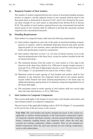 16.1-115
Specification for Structural Steel Buildings, August 1, 2022
American Institute of Steel Construction
2c. Required Number of Steel Anchors
The number of anchors required between the section of maximum bending moment,
positive or negative, and the adjacent section of zero moment shall be equal to the
horizontal shear as determined in Sections I3.2d.1 and I3.2d.2 divided by the nomi-
nal shear strength of one steel anchor as determined from Section I8.2a or Section
I8.2b. The number of steel anchors required between any concentrated load and the
nearest point of zero moment shall be sufficient to develop the maximum moment
required at the concentrated load point.
2d. Detailing Requirements
Steel anchors in composite beams shall meet the following requirements:
(a)	
Steel anchors required on each side of the point of maximum bending moment,
positive or negative, shall be distributed uniformly between that point and the
adjacent points of zero moment, unless specified otherwise on the design docu-
ments and specifications issued for construction.
(b)	
Steel anchors shall have at least 1 in. (25 mm) of lateral concrete cover in the
direction perpendicular to the shear force, except for anchors installed in the ribs
of formed steel decks.
(c)	
The minimum distance from the center of a steel anchor to a free edge in the
direction of the shear force shall be 8 in. (200 mm) if normal weight concrete is
used and 10 in. (250 mm) if lightweight concrete is used. The provisions of ACI
318, Chapter 17, are permitted to be used in lieu of these values.
(d)	
Minimum center-to-center spacing of steel headed stud anchors shall be four
diameters in any direction. For composite beams that do not contain anchors
located within formed steel deck oriented perpendicular to the beam span, an
additional minimum spacing limit of six diameters along the longitudinal axis of
the beam shall apply.
(e)	
The maximum center-to-center spacing of steel anchors shall not exceed eight
times the total slab thickness or 36 in. (900 mm).
3. Steel Anchors in Composite Components
This section shall apply to the design of cast-in-place steel headed stud anchors and
steel channel anchors in composite components.
The provisions of the applicable building code or ACI 318, Chapter 17, are permitted
to be used in lieu of the provisions in this section.
User Note: The steel headed stud anchor strength provisions in this section are
applicable to anchors located primarily in the load transfer (connection) region
of composite columns and beam-columns, concrete-encased and filled composite
beams, composite coupling beams, and composite walls, where the steel and
concrete are working compositely within a member. They are not intended for
hybrid construction where the steel and concrete are not working compositely,
such as with embed plates.
Sect. I8.] STEEL ANCHORS
Part 16.1 G-I (075-120).indd 115
Part 16.1 G-I (075-120).indd 115 2023-01-10 7:41 PM
2023-01-10 7:41 PM
 