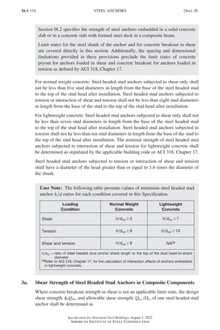 16.1-116
Specification for Structural Steel Buildings, August 1, 2022
American Institute of Steel Construction
Section I8.2 specifies the strength of steel anchors embedded in a solid concrete
slab or in a concrete slab with formed steel deck in a composite beam.
Limit states for the steel shank of the anchor and for concrete breakout in shear
are covered directly in this section. Additionally, the spacing and dimensional
limitations provided in these provisions preclude the limit states of concrete
pryout for anchors loaded in shear and concrete breakout for anchors loaded in
tension as defined by ACI 318, Chapter 17.
For normal weight concrete: Steel headed stud anchors subjected to shear only shall
not be less than five stud diameters in length from the base of the steel headed stud
to the top of the stud head after installation. Steel headed stud anchors subjected to
tension or interaction of shear and tension shall not be less than eight stud diameters
in length from the base of the stud to the top of the stud head after installation.
For lightweight concrete: Steel headed stud anchors subjected to shear only shall not
be less than seven stud diameters in length from the base of the steel headed stud
to the top of the stud head after installation. Steel headed stud anchors subjected to
tension shall not be less than ten stud diameters in length from the base of the stud to
the top of the stud head after installation. The nominal strength of steel headed stud
anchors subjected to interaction of shear and tension for lightweight concrete shall
be determined as stipulated by the applicable building code or ACI 318, Chapter 17.
Steel headed stud anchors subjected to tension or interaction of shear and tension
shall have a diameter of the head greater than or equal to 1.6 times the diameter of
the shank.
User Note: The following table presents values of minimum steel headed stud
anchor h d ratios for each condition covered in this Specification.
Loading
Condition
Normal Weight
Concrete
Lightweight
Concrete
Shear h dsa ≥ 5 h dsa ≥ 7
Tension h dsa ≥ 8 h dsa ≥ 10
Shear and tension h dsa ≥ 8 NA[a]
h dsa ≥ 5
= 
ratio of steel headed stud anchor shank length to the top of the stud head-to-shank
diameter.
[a]
Refer to ACI 318, Chapter 17, for the calculation of interaction effects of anchors embedded
in lightweight concrete.
3a. Shear Strength of Steel Headed Stud Anchors in Composite Components
Where concrete breakout strength in shear is not an applicable limit state, the design
shear strength, φvQnv, and allowable shear strength, Qnv v
Ω , of one steel headed stud
anchor shall be determined as
STEEL ANCHORS [Sect. I8.
Part 16.1 G-I (075-120).indd 116
Part 16.1 G-I (075-120).indd 116 2023-01-10 7:41 PM
2023-01-10 7:41 PM
 