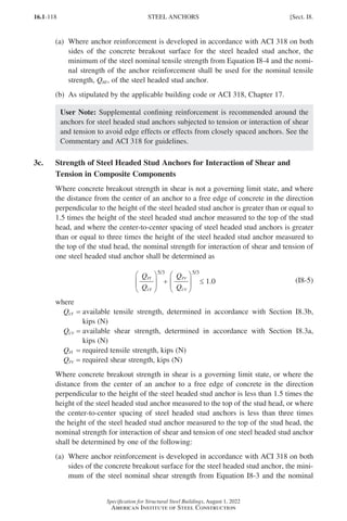 16.1-118
Specification for Structural Steel Buildings, August 1, 2022
American Institute of Steel Construction
(a)	
Where anchor reinforcement is developed in accordance with ACI 318 on both
sides of the concrete breakout surface for the steel headed stud anchor, the
minimum of the steel nominal tensile strength from Equation I8-4 and the nomi-
nal strength of the anchor reinforcement shall be used for the nominal tensile
strength, Qnt, of the steel headed stud anchor.
(b) As stipulated by the applicable building code or ACI 318, Chapter 17.
User Note: Supplemental confining reinforcement is recommended around the
anchors for steel headed stud anchors subjected to tension or interaction of shear
and tension to avoid edge effects or effects from closely spaced anchors. See the
Commentary and ACI 318 for guidelines.
3c.	
Strength of Steel Headed Stud Anchors for Interaction of Shear and
Tension in Composite Components
Where concrete breakout strength in shear is not a governing limit state, and where
the distance from the center of an anchor to a free edge of concrete in the direction
perpendicular to the height of the steel headed stud anchor is greater than or equal to
1.5 times the height of the steel headed stud anchor measured to the top of the stud
head, and where the center-to-center spacing of steel headed stud anchors is greater
than or equal to three times the height of the steel headed stud anchor measured to
the top of the stud head, the nominal strength for interaction of shear and tension of
one steel headed stud anchor shall be determined as
rv






+ ≤ 1.0
Q
cv
Q
rt






Q
ct
Q
5/3 5/3
(I8-5)
where
Qct = 
available tensile strength, determined in accordance with Section I8.3b,
kips (N)
Qcv = 
available shear strength, determined in accordance with Section I8.3a,
kips (N)
Qrt = required tensile strength, kips (N)
Qrv = required shear strength, kips (N)
Where concrete breakout strength in shear is a governing limit state, or where the
distance from the center of an anchor to a free edge of concrete in the direction
perpendicular to the height of the steel headed stud anchor is less than 1.5 times the
height of the steel headed stud anchor measured to the top of the stud head, or where
the center-to-center spacing of steel headed stud anchors is less than three times
the height of the steel headed stud anchor measured to the top of the stud head, the
nominal strength for interaction of shear and tension of one steel headed stud anchor
shall be determined by one of the following:
(a)	
Where anchor reinforcement is developed in accordance with ACI 318 on both
sides of the concrete breakout surface for the steel headed stud anchor, the mini-
mum of the steel nominal shear strength from Equation I8-3 and the nominal
STEEL ANCHORS [Sect. I8.
Part 16.1 G-I (075-120).indd 118
Part 16.1 G-I (075-120).indd 118 2023-01-10 7:41 PM
2023-01-10 7:41 PM
 