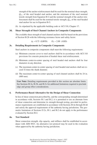 16.1-119
Specification for Structural Steel Buildings, August 1, 2022
American Institute of Steel Construction
	
strength of the anchor reinforcement shall be used for the nominal shear strength,
Qnv, of the steel headed stud anchor, and the minimum of the steel nominal
tensile strength from Equation I8-4 and the nominal strength of the anchor rein-
forcement shall be used for the nominal tensile strength, Qnt, of the steel headed
stud anchor for use in Equation I8-5.
(b) As stipulated by the applicable building code or ACI 318, Chapter 17.
3d. Shear Strength of Steel Channel Anchors in Composite Components
The available shear strength of steel channel anchors shall be based on the provisions
of Section I8.2b with the following resistance factor and safety factor:
fv = 0.75 (LRFD)   Wv = 2.00 (ASD)
3e. Detailing Requirements in Composite Components
Steel anchors in composite components shall meet the following requirements:
(a)	
Minimum concrete cover to steel anchors shall be in accordance with ACI 318
provisions for concrete protection of headed shear stud reinforcement.
(b)	
Minimum center-to-center spacing of steel headed stud anchors shall be four
diameters in any direction.
(c)	
The maximum center-to-center spacing of steel headed stud anchors shall not ex-
ceed 32 times the shank diameter.
(d)	
The maximum center-to-center spacing of steel channel anchors shall be 24 in.
(600 mm).
User Note: Detailing requirements provided in this section are absolute limits.
See Sections I8.3a, I8.3b, and I8.3c for additional limitations required to preclude
edge and group effect considerations.
4. Performance-Based Alternative for the Design of Shear Connection
In lieu of shear connection prescribed by, and the corresponding strength determined
in accordance with, Sections I8.1 and I8.2, it is permitted to use an alternate form
of shear connection and determine its strength through testing, provided its perfor-
mance requirements are established in accordance with Sections I8.4a through I8.4d
and satisfy the approval requirements of the authority having jurisdiction. The geo-
metric limitations of Sections I3.2c, I8.1, and I8.2 do not apply to the performance
evaluated by Section I8.4.
4a. Test Standard
Shear connection strength, slip capacity, and stiffness shall be established in accor-
dance with AISI S923. An alternative test protocol may be used in the evaluation
when approved by the authority having jurisdiction.
Sect. I8.] STEEL ANCHORS
Part 16.1 G-I (075-120).indd 119
Part 16.1 G-I (075-120).indd 119 2023-01-29 11:54 AM
2023-01-29 11:54 AM
 