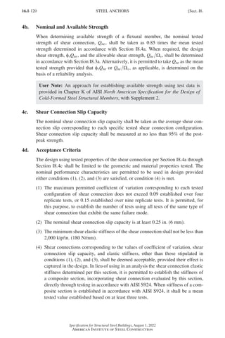 16.1-120
Specification for Structural Steel Buildings, August 1, 2022
American Institute of Steel Construction
4b. Nominal and Available Strength
When determining available strength of a flexural member, the nominal tested
strength of shear connection, Qne, shall be taken as 0.85 times the mean tested
strength determined in accordance with Section I8.4a. When required, the design
shear strength, φvQne, and the allowable shear strength, Qne v
Ω , shall be determined
in accordance with Section I8.3a. Alternatively, it is permitted to take Qne as the mean
tested strength provided that φvQne or Qne v
Ω , as applicable, is determined on the
basis of a reliability analysis.
User Note: An approach for establishing available strength using test data is
provided in Chapter K of AISI North American Specification for the Design of
Cold-Formed Steel Structural Members, with Supplement 2.
4c. Shear Connection Slip Capacity
The nominal shear connection slip capacity shall be taken as the average shear con-
nection slip corresponding to each specific tested shear connection configuration.
Shear connection slip capacity shall be measured at no less than 95% of the post-
peak strength.
4d. Acceptance Criteria
The design using tested properties of the shear connection per Section I8.4a through
Section I8.4c shall be limited to the geometric and material properties tested. The
nominal performance characteristics are permitted to be used in design provided
either conditions (1), (2), and (3) are satisfied, or condition (4) is met.
(1)	
The maximum permitted coefficient of variation corresponding to each tested
configuration of shear connection does not exceed 0.09 established over four
replicate tests, or 0.15 established over nine replicate tests. It is permitted, for
this purpose, to establish the number of tests using all tests of the same type of
shear connection that exhibit the same failure mode.
(2) The nominal shear connection slip capacity is at least 0.25 in. (6 mm).
(3)	
The minimum shear elastic stiffness of the shear connection shall not be less than
2,000 kip/in. (180 N/mm).
(4)	
Shear connections corresponding to the values of coefficient of variation, shear
connection slip capacity, and elastic stiffness, other than those stipulated in
conditions (1), (2), and (3), shall be deemed acceptable, provided their effect is
captured in the design. In lieu of using in an analysis the shear connection elastic
stiffness determined per this section, it is permitted to establish the stiffness of
a composite section, incorporating shear connection evaluated by this section,
directly through testing in accordance with AISI S924. When stiffness of a com-
posite section is established in accordance with AISI S924, it shall be a mean
tested value established based on at least three tests.
STEEL ANCHORS [Sect. I8.
Part 16.1 G-I (075-120).indd 120
Part 16.1 G-I (075-120).indd 120 2023-01-10 7:41 PM
2023-01-10 7:41 PM
 