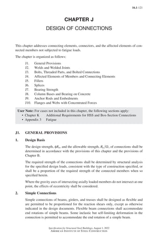 16.1-121
Specification for Structural Steel Buildings, August 1, 2022
American Institute of Steel Construction
CHAPTER J
DESIGN OF CONNECTIONS
This chapter addresses connecting elements, connectors, and the affected elements of con-
nected members not subjected to fatigue loads.
The chapter is organized as follows:
J1. General Provisions
J2. Welds and Welded Joints
J3. Bolts, Threaded Parts, and Bolted Connections
J4. Affected Elements of Members and Connecting Elements
J5. Fillers
J6. Splices
J7. Bearing Strength
J8. Column Bases and Bearing on Concrete
J9. Anchor Rods and Embedments
J10. Flanges and Webs with Concentrated Forces
User Note: For cases not included in this chapter, the following sections apply:
• Chapter K Additional Requirements for HSS and Box-Section Connections
• Appendix 3 Fatigue
J1. GENERAL PROVISIONS
1. Design Basis
The design strength, φRn, and the allowable strength, Rn Ω, of connections shall be
determined in accordance with the provisions of this chapter and the provisions of
Chapter B.
The required strength of the connections shall be determined by structural analysis
for the specified design loads, consistent with the type of construction specified, or
shall be a proportion of the required strength of the connected members when so
specified herein.
Where the gravity axes of intersecting axially loaded members do not intersect at one
point, the effects of eccentricity shall be considered.
2. Simple Connections
Simple connections of beams, girders, and trusses shall be designed as flexible and
are permitted to be proportioned for the reaction shears only, except as otherwise
indicated in the design documents. Flexible beam connections shall accommodate
end rotations of simple beams. Some inelastic but self-limiting deformation in the
connection is permitted to accommodate the end rotation of a simple beam.
Part 16.1 J-N (121-194).indd 121
Part 16.1 J-N (121-194).indd 121 2023-01-10 8:06 PM
2023-01-10 8:06 PM
 