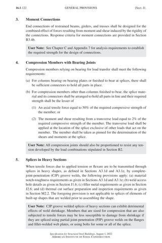 16.1-122
Specification for Structural Steel Buildings, August 1, 2022
American Institute of Steel Construction
3. Moment Connections
End connections of restrained beams, girders, and trusses shall be designed for the
combined effect of forces resulting from moment and shear induced by the rigidity of
the connections. Response criteria for moment connections are provided in Section
B3.4b.
User Note: See Chapter C and Appendix 7 for analysis requirements to establish
the required strength for the design of connections.
4. Compression Members with Bearing Joints
Compression members relying on bearing for load transfer shall meet the following
requirements:
(a)	
For columns bearing on bearing plates or finished to bear at splices, there shall
be sufficient connectors to hold all parts in place.
(b)	
For compression members other than columns finished to bear, the splice mate-
rial and its connectors shall be arranged to hold all parts in line and their required
strength shall be the lesser of
(1)	
An axial tensile force equal to 50% of the required compressive strength of
the member; or
(2)	
The moment and shear resulting from a transverse load equal to 2% of the
required compressive strength of the member. The transverse load shall be
applied at the location of the splice exclusive of other loads that act on the
member. The member shall be taken as pinned for the determination of the
shears and moments at the splice.
User Note: All compression joints should also be proportioned to resist any ten-
sion developed by the load combinations stipulated in Section B2.
5. Splices in Heavy Sections
When tensile forces due to applied tension or flexure are to be transmitted through
splices in heavy shapes, as defined in Sections A3.1d and A3.1e, by complete-
joint-penetration (CJP) groove welds, the following provisions apply: (a) material
notch-toughness requirements as given in Sections A3.1d and A3.1e; (b) weld access
hole details as given in Section J1.6; (c) filler metal requirements as given in Section
J2.6; and (d) thermal cut surface preparation and inspection requirements as given
in Section M2.2. The foregoing provision is not applicable to splices of elements of
built-up shapes that are welded prior to assembling the shape.
User Note: CJP groove welded splices of heavy sections can exhibit detrimental
effects of weld shrinkage. Members that are sized for compression that are also
subjected to tensile forces may be less susceptible to damage from shrinkage if
they are spliced using partial-joint-penetration (PJP) groove welds on the flanges
and fillet-welded web plates, or using bolts for some or all of the splice.
GENERAL PROVISIONS [Sect. J1.
Part 16.1 J-N (121-194).indd 122
Part 16.1 J-N (121-194).indd 122 2023-01-10 8:06 PM
2023-01-10 8:06 PM
 