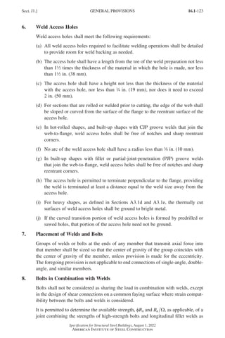 16.1-123
Specification for Structural Steel Buildings, August 1, 2022
American Institute of Steel Construction
6. Weld Access Holes
Weld access holes shall meet the following requirements:
(a)	
All weld access holes required to facilitate welding operations shall be detailed
to provide room for weld backing as needed.
(b)	
The access hole shall have a length from the toe of the weld preparation not less
than 12 times the thickness of the material in which the hole is made, nor less
than 12 in. (38 mm).
(c)	
The access hole shall have a height not less than the thickness of the material
with the access hole, nor less than w in. (19 mm), nor does it need to exceed
2 in. (50 mm).
(d)	
For sections that are rolled or welded prior to cutting, the edge of the web shall
be sloped or curved from the surface of the flange to the reentrant surface of the
access hole.
(e)	
In hot-rolled shapes, and built-up shapes with CJP groove welds that join the
web-to-flange, weld access holes shall be free of notches and sharp reentrant
corners.
(f)	
No arc of the weld access hole shall have a radius less than a in. (10 mm).
(g)	
In built-up shapes with fillet or partial-joint-penetration (PJP) groove welds
that join the web-to-flange, weld access holes shall be free of notches and sharp
reentrant corners.
(h)	
The access hole is permitted to terminate perpendicular to the flange, providing
the weld is terminated at least a distance equal to the weld size away from the
access hole.
(i)	
For heavy shapes, as defined in Sections A3.1d and A3.1e, the thermally cut
surfaces of weld access holes shall be ground to bright metal.
(j)	
If the curved transition portion of weld access holes is formed by predrilled or
sawed holes, that portion of the access hole need not be ground.
7. Placement of Welds and Bolts
Groups of welds or bolts at the ends of any member that transmit axial force into
that member shall be sized so that the center of gravity of the group coincides with
the center of gravity of the member, unless provision is made for the eccentricity.
The foregoing provision is not applicable to end connections of single-angle, double-
angle, and similar members.
8. Bolts in Combination with Welds
Bolts shall not be considered as sharing the load in combination with welds, except
in the design of shear connections on a common faying surface where strain compat-
ibility between the bolts and welds is considered.
It is permitted to determine the available strength, φRn and Rn Ω, as applicable, of a
joint combining the strengths of high-strength bolts and longitudinal fillet welds as
Sect. J1.] GENERAL PROVISIONS
Part 16.1 J-N (121-194).indd 123
Part 16.1 J-N (121-194).indd 123 2023-01-10 8:06 PM
2023-01-10 8:06 PM
 
