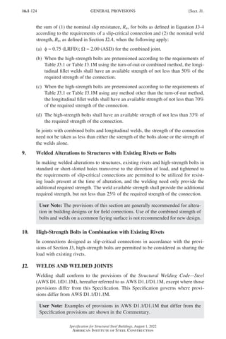 16.1-124
Specification for Structural Steel Buildings, August 1, 2022
American Institute of Steel Construction
the sum of (1) the nominal slip resistance, Rn, for bolts as defined in Equation J3-4
according to the requirements of a slip-critical connection and (2) the nominal weld
strength, Rn, as defined in Section J2.4, when the following apply:
(a) φ = 0.75 (LRFD); Ω = 2.00 (ASD) for the combined joint.
(b)	
When the high-strength bolts are pretensioned according to the requirements of
Table J3.1 or Table J3.1M using the turn-of-nut or combined method, the longi-
tudinal fillet welds shall have an available strength of not less than 50% of the
required strength of the connection.
(c)	
When the high-strength bolts are pretensioned according to the requirements of
Table J3.1 or Table J3.1M using any method other than the turn-of-nut method,
the longitudinal fillet welds shall have an available strength of not less than 70%
of the required strength of the connection.
(d)	
The high-strength bolts shall have an available strength of not less than 33% of
the required strength of the connection.
In joints with combined bolts and longitudinal welds, the strength of the connection
need not be taken as less than either the strength of the bolts alone or the strength of
the welds alone.
9. Welded Alterations to Structures with Existing Rivets or Bolts
In making welded alterations to structures, existing rivets and high-strength bolts in
standard or short-slotted holes transverse to the direction of load, and tightened to
the requirements of slip-critical connections are permitted to be utilized for resist-
ing loads present at the time of alteration, and the welding need only provide the
additional required strength. The weld available strength shall provide the additional
required strength, but not less than 25% of the required strength of the connection.
User Note: The provisions of this section are generally recommended for altera-
tion in building designs or for field corrections. Use of the combined strength of
bolts and welds on a common faying surface is not recommended for new design.
10. High-Strength Bolts in Combination with Existing Rivets
In connections designed as slip-critical connections in accordance with the provi-
sions of Section J3, high-strength bolts are permitted to be considered as sharing the
load with existing rivets.
J2. WELDS AND WELDED JOINTS
Welding shall conform to the provisions of the Structural Welding Code—Steel
(AWS D1.1/D1.1M), hereafter referred to as AWS D1.1/D1.1M, except where those
provisions differ from this Specification. This Specification governs where provi-
sions differ from AWS D1.1/D1.1M.
User Note: Examples of provisions in AWS D1.1/D1.1M that differ from the
Specification provisions are shown in the Commentary.
GENERAL PROVISIONS [Sect. J1.
Part 16.1 J-N (121-194).indd 124
Part 16.1 J-N (121-194).indd 124 2023-01-10 8:06 PM
2023-01-10 8:06 PM
 