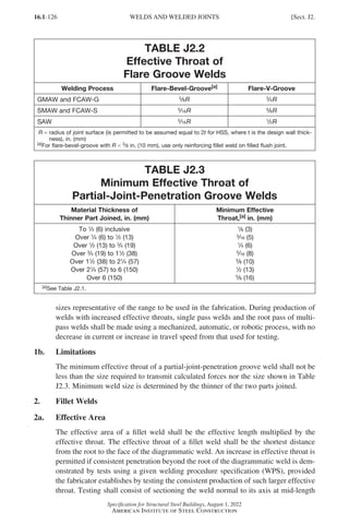 16.1-126
Specification for Structural Steel Buildings, August 1, 2022
American Institute of Steel Construction
TABLE J2.2
Effective Throat of
Flare Groove Welds
Welding Process Flare-Bevel-Groove[a] Flare-V-Groove
GMAW and FCAW-G 5
/8R 3
/4R
SMAW and FCAW-S 5
/16R 5
/8R
SAW 5
/16R 1
/2R
R = 
radius of joint surface (is permitted to be assumed equal to 2t for HSS, where t is the design wall thick-
ness), in. (mm)
[a]For flare-bevel-groove with R  3
/8 in. (10 mm), use only reinforcing fillet weld on filled flush joint.
TABLE J2.3
Minimum Effective Throat of
Partial-Joint-Penetration Groove Welds
Material Thickness of
Thinner Part Joined, in. (mm)
Minimum Effective
Throat,[a] in. (mm)
To 1
/4 (6) inclusive
Over 1
/4 (6) to 1
/2 (13)
Over 1
/2 (13) to 3
/4 (19)
Over 3
/4 (19) to 11
/2 (38)
Over 11
/2 (38) to 21
/4 (57)
Over 21
/4 (57) to 6 (150)
Over 6 (150)
1
/8 (3)
3
/16 (5)
1
/4 (6)
5
/16 (8)
3
/8 (10)
1
/2 (13)
5
/8 (16)
[a]See Table J2.1.
sizes representative of the range to be used in the fabrication. During production of
welds with increased effective throats, single pass welds and the root pass of multi-
pass welds shall be made using a mechanized, automatic, or robotic process, with no
decrease in current or increase in travel speed from that used for testing.
1b. Limitations
The minimum effective throat of a partial-joint-penetration groove weld shall not be
less than the size required to transmit calculated forces nor the size shown in Table
J2.3. Minimum weld size is determined by the thinner of the two parts joined.
2. Fillet Welds
2a. Effective Area
The effective area of a fillet weld shall be the effective length multiplied by the
effective throat. The effective throat of a fillet weld shall be the shortest distance
from the root to the face of the diagrammatic weld. An increase in effective throat is
permitted if consistent penetration beyond the root of the diagrammatic weld is dem-
onstrated by tests using a given welding procedure specification (WPS), provided
the fabricator establishes by testing the consistent production of such larger effective
throat. Testing shall consist of sectioning the weld normal to its axis at mid-length
WELDS AND WELDED JOINTS [Sect. J2.
Part 16.1 J-N (121-194).indd 126
Part 16.1 J-N (121-194).indd 126 2023-01-10 8:06 PM
2023-01-10 8:06 PM
 