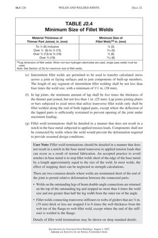 16.1-128
Specification for Structural Steel Buildings, August 1, 2022
American Institute of Steel Construction
TABLE J2.4
Minimum Size of Fillet Welds
Material Thickness of
Thinner Part Joined, in. (mm)
Minimum Size of
Fillet Weld,[a] in. (mm)
To 1
/4 (6) inclusive
Over 1
/4 (6) to 1
/2 (13)
Over 1
/2 (13) to 3
/4 (19)
Over 3
/4 (19)
1
/8 (3)
3
/16 (5)
1
/4 (6)
5
/16 (8)
[a]
Leg dimension of fillet welds. When non-low hydrogen electrodes are used, single pass welds must be
used.
Note: See Section J2.2b for maximum size of fillet welds.
(e)	Intermittent fillet welds are permitted to be used to transfer calculated stress
across a joint or faying surfaces and to join components of built-up members.
The length of any segment of intermittent fillet welding shall be not less than
four times the weld size, with a minimum of 12 in. (38 mm).
(f)	
In lap joints, the minimum amount of lap shall be five times the thickness of
the thinner part joined, but not less than 1 in. (25 mm). Lap joints joining plates
or bars subjected to axial stress that utilize transverse fillet welds only shall be
fillet welded along the end of both lapped parts, except where the deflection of
the lapped parts is sufficiently restrained to prevent opening of the joint under
maximum loading.
(g)	
Fillet weld terminations shall be detailed in a manner that does not result in a
notch in the base metal subjected to applied tension loads. Components shall not
be connected by welds where the weld would prevent the deformation required
to provide assumed design conditions.
User Note: Fillet weld terminations should be detailed in a manner that does
not result in a notch in the base metal transverse to applied tension loads that
can occur as a result of normal fabrication. An accepted practice to avoid
notches in base metal is to stop fillet welds short of the edge of the base metal
by a length approximately equal to the size of the weld. In most welds, the
effect of stopping short can be neglected in strength calculations.
There are two common details where welds are terminated short of the end of
the joint to permit relative deformation between the connected parts:
• 
Welds on the outstanding legs of beam double-angle connections are returned
on the top of the outstanding leg and stopped no more than 4 times the weld
size and not greater than half the leg width from the outer toe of the angle.
• 
Fillet welds connecting transverse stiffeners to webs of girders that are w in.
(19 mm) thick or less are stopped 4 to 6 times the web thickness from the
web toe of the flange-to web fillet weld, except where the end of the stiff-
ener is welded to the flange.
Details of fillet weld terminations may be shown on shop standard details.
WELDS AND WELDED JOINTS [Sect. J2.
Part 16.1 J-N (121-194).indd 128
Part 16.1 J-N (121-194).indd 128 2023-01-10 8:06 PM
2023-01-10 8:06 PM
 