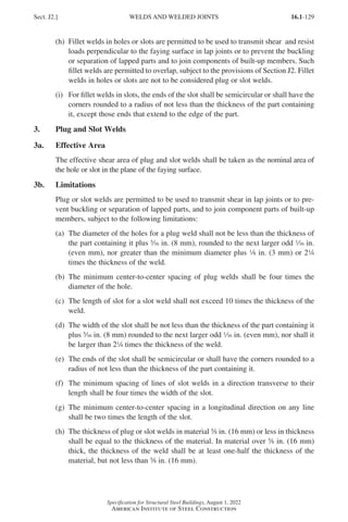 16.1-129
Specification for Structural Steel Buildings, August 1, 2022
American Institute of Steel Construction
(h)	
Fillet welds in holes or slots are permitted to be used to transmit shear and resist
loads perpendicular to the faying surface in lap joints or to prevent the buckling
or separation of lapped parts and to join components of built-up members. Such
fillet welds are permitted to overlap, subject to the provisions of Section J2. Fillet
welds in holes or slots are not to be considered plug or slot welds.
(i)	
For fillet welds in slots, the ends of the slot shall be semicircular or shall have the
corners rounded to a radius of not less than the thickness of the part containing
it, except those ends that extend to the edge of the part.
3. Plug and Slot Welds
3a. Effective Area
The effective shear area of plug and slot welds shall be taken as the nominal area of
the hole or slot in the plane of the faying surface.
3b. Limitations
Plug or slot welds are permitted to be used to transmit shear in lap joints or to pre-
vent buckling or separation of lapped parts, and to join component parts of built-up
members, subject to the following limitations:
(a)	
The diameter of the holes for a plug weld shall not be less than the thickness of
the part containing it plus c in. (8 mm), rounded to the next larger odd z in.
(even mm), nor greater than the minimum diameter plus 8 in. (3 mm) or 24
times the thickness of the weld.
(b)	
The minimum center-to-center spacing of plug welds shall be four times the
diameter of the hole.
(c)	
The length of slot for a slot weld shall not exceed 10 times the thickness of the
weld.
(d)	
The width of the slot shall be not less than the thickness of the part containing it
plus c in. (8 mm) rounded to the next larger odd z in. (even mm), nor shall it
be larger than 24 times the thickness of the weld.
(e)	
The ends of the slot shall be semicircular or shall have the corners rounded to a
radius of not less than the thickness of the part containing it.
(f)	
The minimum spacing of lines of slot welds in a direction transverse to their
length shall be four times the width of the slot.
(g)	
The minimum center-to-center spacing in a longitudinal direction on any line
shall be two times the length of the slot.
(h)	
The thickness of plug or slot welds in material s in. (16 mm) or less in thickness
shall be equal to the thickness of the material. In material over s in. (16 mm)
thick, the thickness of the weld shall be at least one-half the thickness of the
material, but not less than s in. (16 mm).
Sect. J2.] WELDS AND WELDED JOINTS
Part 16.1 J-N (121-194).indd 129
Part 16.1 J-N (121-194).indd 129 2023-01-10 8:06 PM
2023-01-10 8:06 PM
 