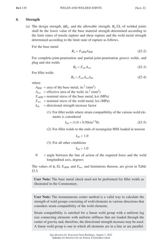 16.1-130
Specification for Structural Steel Buildings, August 1, 2022
American Institute of Steel Construction
4. Strength
(a)	
The design strength, φRn, and the allowable strength, Rn Ω, of welded joints
shall be the lower value of the base material strength determined according to
the limit states of tensile rupture and shear rupture and the weld metal strength
determined according to the limit state of rupture as follows.
For the base metal
Rn = FnBMABM (J2-2)
For complete-joint-penetration and partial-joint-penetration groove welds, and
plug and slot welds
Rn = FnwAwe (J2-3)
For fillet welds
Rn = FnwAwekds (J2-4)
where
ABM = area of the base metal, in.2 (mm2)
Awe = effective area of the weld, in.2 (mm2)
FnBM = nominal stress of the base metal, ksi (MPa)
Fnw = nominal stress of the weld metal, ksi (MPa)
kds = directional strength increase factor
(1)	
For fillet welds where strain compatibility of the various weld ele-
ments is considered
kds = (1.0 + 0.50sin1.5θ) (J2-5)
(2) For fillet welds to the ends of rectangular HSS loaded in tension
kds = 1.0
(3) For all other conditions
kds = 1.0
θ = 
angle between the line of action of the required force and the weld
longitudinal axis, degrees
The values of φ, Ω, FnBM, and Fnw, and limitations thereon, are given in Table
J2.5.
User Note: The base metal check need not be performed for fillet welds as
illustrated in the Commentary.
User Note: The instantaneous center method is a valid way to calculate the
strength of weld groups consisting of weld elements in various directions that
considers strain compatibility of the weld elements.
Strain compatibility is satisfied for a linear weld group with a uniform leg
size connecting elements with uniform stiffness that are loaded through the
center of gravity and, therefore, the directional strength increase may be used.
A linear weld group is one in which all elements are in a line or are parallel.
WELDS AND WELDED JOINTS [Sect. J2.
Part 16.1 J-N (121-194).indd 130
Part 16.1 J-N (121-194).indd 130 2023-01-10 8:06 PM
2023-01-10 8:06 PM
 