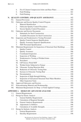 16.1-xviii
Specification for Structural Steel Buildings, August 1, 2022
American Institute of Steel Construction
4. Fit of Column Compression Joints and Base Plates. . . . . . . . . . . . . . . . 180
5. Field Welding . . . . . . . . . . . . . . . . . . . . . . . . . . . . . . . . . . . . . . . . . . . . . 181
6. Field Painting. . . . . . . . . . . . . . . . . . . . . . . . . . . . . . . . . . . . . . . . . . . . . . 181
N. QUALITY CONTROL AND QUALITY ASSURANCE. . . . . . . . . . . . . . . . . . . 182
N1. General Provisions . . . . . . . . . . . . . . . . . . . . . . . . . . . . . . . . . . . . . . . . . . . . . . 182
N2. Fabricator and Erector Quality Control Program . . . . . . . . . . . . . . . . . . . . . . 183
1. Material Identification . . . . . . . . . . . . . . . . . . . . . . . . . . . . . . . . . . . . . . 183
2. Fabricator Quality Control Procedures. . . . . . . . . . . . . . . . . . . . . . . . . . 183
3. Erector Quality Control Procedures . . . . . . . . . . . . . . . . . . . . . . . . . . . . 183
N3. Fabricator and Erector Documents . . . . . . . . . . . . . . . . . . . . . . . . . . . . . . . . . 184
1. Submittals for Steel Construction. . . . . . . . . . . . . . . . . . . . . . . . . . . . . . 184
2. Available Documents for Steel Construction. . . . . . . . . . . . . . . . . . . . . 184
N4. Inspection and Nondestructive Testing Personnel. . . . . . . . . . . . . . . . . . . . . . 185
1. Quality Control Inspector Qualifications . . . . . . . . . . . . . . . . . . . . . . . . 185
2. Quality Assurance Inspector Qualifications . . . . . . . . . . . . . . . . . . . . . . 185
3. NDT Personnel Qualifications . . . . . . . . . . . . . . . . . . . . . . . . . . . . . . . . 186
N5. Minimum Requirements for Inspection of Structural Steel Buildings . . . . . . 186
1. Quality Control . . . . . . . . . . . . . . . . . . . . . . . . . . . . . . . . . . . . . . . . . . . . 186
2. Quality Assurance. . . . . . . . . . . . . . . . . . . . . . . . . . . . . . . . . . . . . . . . . . 186
3. Coordinated Inspection. . . . . . . . . . . . . . . . . . . . . . . . . . . . . . . . . . . . . . 187
4. Inspection of Welding. . . . . . . . . . . . . . . . . . . . . . . . . . . . . . . . . . . . . . . 187
5. Nondestructive Testing of Welded Joints. . . . . . . . . . . . . . . . . . . . . . . . 188
5a. Procedures. . . . . . . . . . . . . . . . . . . . . . . . . . . . . . . . . . . . . . . . . . . . . . . . 188
5b. CJP Groove Weld NDT . . . . . . . . . . . . . . . . . . . . . . . . . . . . . . . . . . . . . 189
5c. Welded Joints Subjected to Fatigue . . . . . . . . . . . . . . . . . . . . . . . . . . . . 189
5d. Ultrasonic Testing Rejection Rate . . . . . . . . . . . . . . . . . . . . . . . . . . . . . 190
5e. Reduction of Ultrasonic Testing Rate. . . . . . . . . . . . . . . . . . . . . . . . . . . 190
5f. Increase in Ultrasonic Testing Rate . . . . . . . . . . . . . . . . . . . . . . . . . . . . 190
5g. Documentation . . . . . . . . . . . . . . . . . . . . . . . . . . . . . . . . . . . . . . . . . . . . 190
6. Inspection of High-Strength Bolting. . . . . . . . . . . . . . . . . . . . . . . . . . . . 190
7. Inspection of Galvanized Structural Steel Main Members. . . . . . . . . . . 192
8. Other Inspection Tasks . . . . . . . . . . . . . . . . . . . . . . . . . . . . . . . . . . . . . . 192
N6. Approved Fabricators and Erectors. . . . . . . . . . . . . . . . . . . . . . . . . . . . . . . . . 193
N7. Nonconforming Material and Workmanship. . . . . . . . . . . . . . . . . . . . . . . . . . 193
N8. Minimum Requirements for Shop- or Field-Applied Coatings. . . . . . . . . . . . 194
APPENDIX 1. DESIGN BY ADVANCED ANALYSIS . . . . . . . . . . . . . . . . . . . . . . 195
1.1. General Requirements . . . . . . . . . . . . . . . . . . . . . . . . . . . . . . . . . . . . . . . . . . . 195
1.2. Design by Elastic Analysis . . . . . . . . . . . . . . . . . . . . . . . . . . . . . . . . . . . . . . . 195
1. General Stability Requirements . . . . . . . . . . . . . . . . . . . . . . . . . . . . . . . 195
2. Calculation of Required Strengths . . . . . . . . . . . . . . . . . . . . . . . . . . . . . 195
2a. General Analysis Requirements . . . . . . . . . . . . . . . . . . . . . . . . . . . . . . . 196
2b. Adjustments to Stiffness. . . . . . . . . . . . . . . . . . . . . . . . . . . . . . . . . . . . . 196
3. Calculation of Available Strengths. . . . . . . . . . . . . . . . . . . . . . . . . . . . . 197
1.3. Design by Inelastic Analysis . . . . . . . . . . . . . . . . . . . . . . . . . . . . . . . . . . . . . . 197
1. General Requirements. . . . . . . . . . . . . . . . . . . . . . . . . . . . . . . . . . . . . . . 197
2. Ductility Requirements. . . . . . . . . . . . . . . . . . . . . . . . . . . . . . . . . . . . . . 198
TABLE OF CONTENTS
Part 16.1 Prelims (i-lxvi).indd 18
Part 16.1 Prelims (i-lxvi).indd 18 2023-01-11 9:08 AM
2023-01-11 9:08 AM
 