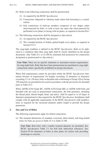 16.1-135
Specification for Structural Steel Buildings, August 1, 2022
American Institute of Steel Construction
(b) Bolts in the following connections shall be pretensioned:
(1) As required by the RCSC Specification
(2)	
Connections subjected to vibratory loads where bolt loosening is a consid-
eration
(3)	
End connections of built-up members composed of two shapes either
interconnected by bolts, or with at least one open side interconnected by
perforated cover plates or lacing with tie plates, as required in Section E6.1
(c) The following connections shall be designed as slip-critical:
(1) As required by the RCSC Specification
(2)	
The extended portion of bolted, partial-length cover plates, as required in
Section F13.3
The snug-tight condition is defined in the RCSC Specification. Bolts to be tight-
ened to a condition other than snug tight shall be clearly identified on the design
documents. (See Table J3.1 or J3.1M for minimum bolt pretension for connections
designated as pretensioned or slip-critical.)
User Note: There are no specific minimum or maximum tension requirements
for snug-tight bolts. Bolts that have been pretensioned are permitted in snug-tight
connections unless specifically prohibited on design documents.
When bolt requirements cannot be provided within the RCSC Specification limi-
tations because of requirements for lengths exceeding 12 diameters or diameters
exceeding 12 in. (38 mm), bolts or threaded rods conforming to Group 120 or Group
150 materials are permitted to be used in accordance with the provisions for threaded
parts in Table J3.2.
When ASTM A354 Grade BC, ASTM A354 Grade BD, or ASTM A449 bolts and
threaded rods are used in pretensioned connections, the bolt geometry, including
the thread pitch, thread length, head, and nut(s), shall be equal to or (if larger in
diameter) proportional to that required by the RCSC Specification. Installation shall
comply with all applicable requirements of the RCSC Specification with modifica-
tions as required for the increased diameter and/or length to provide the design
pretension.
3. Size and Use of Holes
The following requirements apply for bolted connections:
(a)	
The nominal dimensions of standard, oversized, short-slotted, and long-slotted
holes for bolts are given in Table J3.3 or Table J3.3M.
User Note: Bolt holes with a smaller nominal diameter are permitted. See
RCSC Specification Table 3.1 for bolt hole fabrication tolerances. See
Section J9 for diameters of holes in base plates for anchor rods providing
anchorage to concrete.
Sect. J3.] BOLTS, THREADED PARTS, AND BOLTED CONNECTIONS
Part 16.1 J-N (121-194).indd 135
Part 16.1 J-N (121-194).indd 135 2023-01-10 8:06 PM
2023-01-10 8:06 PM
 