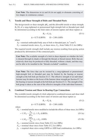 16.1-141
Specification for Structural Steel Buildings, August 1, 2022
American Institute of Steel Construction
User Note: The dimensions in (a) and (b) do not apply to elements consisting of
two shapes in continuous contact.
7. Tensile and Shear Strength of Bolts and Threaded Parts
The design tensile or shear strength, φRn, and the allowable tensile or shear strength,
Rn Ω, of a snug-tightened or pretensioned high-strength bolt or threaded part shall
be determined according to the limit states of tension rupture and shear rupture as
Rn = FnAb (J3-1)
φ = 0.75 (LRFD)   Ω = 2.00 (ASD)
where
Ab = nominal unthreaded body area of bolt or threaded part, in.2 (mm2)
Fn = nominal tensile stress, Fnt, or shear stress, Fnv, from Table J3.2, ksi (MPa)
The required tensile strength shall include any tension resulting from prying action
produced by deformation of the connected parts.
User Note: The available strength of a bolt in shear depends on whether the bolt
is sheared through its shank or through the threads or thread runout. Bolts that are
relatively short may be produced as fully threaded, without a shank, and thus may
not be able to be installed in the “threads excluded” condition.
User Note: The force that can be resisted by a snug-tightened or pretensioned
high-strength bolt or threaded part may be limited by the bearing or tearout
strength at the bolt hole per Section J3.11. The effective strength of an individual
fastener may be taken as the lesser of the fastener shear strength per Section J3.7 or
the bearing or tearout strength at the bolt hole per Section J3.11. The strength of the
bolt group is taken as the sum of the effective strengths of the individual fasteners.
8. Combined Tension and Shear in Bearing-Type Connections
The available tensile strength of a bolt subjected to combined tension and shear shall
be determined according to the limit states of tension and shear rupture as
R F A
n nt b
= ′ (J3-2)
φ = 0.75 (LRFD)   Ω = 2.00 (ASD)
where
′
Fnt = 
nominal tensile stress modified to include the effects of shear stress, ksi (MPa)
=
1 3
. F
F
F
f F
nt
nt
nv
rv nt
− ≤
φ
(LRFD) (J3-3a)
=
1 3
. F
F
F
f F
nt
nt
nv
rv nt
− ≤
Ω
(ASD) (J3-3b)
Fnt = nominal tensile stress from Table J3.2, ksi (MPa)
Fnv = nominal shear stress from Table J3.2, ksi (MPa)
frv = required shear stress using LRFD or ASD load combinations, ksi (MPa)
Sect. J3.] BOLTS, THREADED PARTS, AND BOLTED CONNECTIONS
Part 16.1 J-N (121-194).indd 141
Part 16.1 J-N (121-194).indd 141 2023-01-10 8:06 PM
2023-01-10 8:06 PM
 