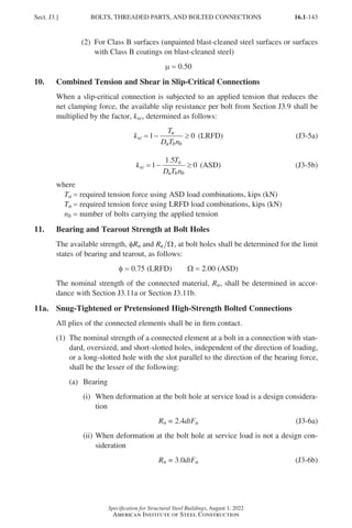 16.1-143
Specification for Structural Steel Buildings, August 1, 2022
American Institute of Steel Construction
(2) 
For Class B surfaces (unpainted blast-cleaned steel surfaces or surfaces
with Class B coatings on blast-cleaned steel)
µ = 0.50
10. Combined Tension and Shear in Slip-Critical Connections
When a slip-critical connection is subjected to an applied tension that reduces the
net clamping force, the available slip resistance per bolt from Section J3.9 shall be
multiplied by the factor, ksc, determined as follows:
k
T
D T n
sc
u
u b b
= − ≥
1 0 (LRFD) (J3-5a)
k
T
D T n
sc
a
u b b
.
= − ≥
1
1 5
0 (ASD) (J3-5b)
where
Ta = required tension force using ASD load combinations, kips (kN)
Tu = required tension force using LRFD load combinations, kips (kN)
nb = number of bolts carrying the applied tension
11. Bearing and Tearout Strength at Bolt Holes
The available strength, φRn and Rn Ω, at bolt holes shall be determined for the limit
states of bearing and tearout, as follows:
φ = 0.75 (LRFD)   Ω = 2.00 (ASD)
The nominal strength of the connected material, Rn, shall be determined in accor-
dance with Section J3.11a or Section J3.11b.
11a. Snug-Tightened or Pretensioned High-Strength Bolted Connections
All plies of the connected elements shall be in firm contact.
(1)	
The nominal strength of a connected element at a bolt in a connection with stan-
dard, oversized, and short-slotted holes, independent of the direction of loading,
or a long-slotted hole with the slot parallel to the direction of the bearing force,
shall be the lesser of the following:
(a) Bearing
(i)	
When deformation at the bolt hole at service load is a design considera-
tion
Rn = 2.4dtFu (J3-6a)
(ii)	
When deformation at the bolt hole at service load is not a design con-
sideration
Rn = 3.0dtFu (J3-6b)
Sect. J3.] BOLTS, THREADED PARTS, AND BOLTED CONNECTIONS
Part 16.1 J-N (121-194).indd 143
Part 16.1 J-N (121-194).indd 143 2023-01-10 8:06 PM
2023-01-10 8:06 PM
 