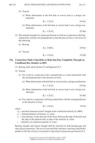 16.1-144
Specification for Structural Steel Buildings, August 1, 2022
American Institute of Steel Construction
(b) Tearout
(i)	
When deformation at the bolt hole at service load is a design con-
sideration
Rn = 1.2lctFu (J3-6c)
(ii)	
When deformation at the bolt hole at service load is not a design con-
sideration
Rn = 1.5lctFu (J3-6d)
(2)	
The nominal strength of a connected element at a bolt in a connection with long-
slotted holes with the slot perpendicular to the direction of force is the lesser of
the following:
(a) Bearing
Rn = 2.0dtFu (J3-6e)
(b) Tearout
Rn = 1.0lctFu (J3-6f)
11b.	
Connections Made Using Bolts or Rods that Pass Completely Through an
Unstiffened Box Member or HSS
(1) Bearing shall satisfy Section J7 and Equation J7-1
(2) Tearout
(i)	
For a bolt in a connection with a standard hole or a short-slotted hole with
the slot perpendicular to the direction of force
(a)	
When deformation at the bolt hole at service load is a design consideration
Rn = 1.2lctFu (J3-6g)
(b)	
When deformation at the bolt hole at service load is not a design con-
sideration
Rn = 1.5lctFu (J3-6h)
(ii)	
For a bolt in a connection with long-slotted holes with the slot perpendicular
to the direction of force
Rn = 1.0lctFu (J3-6i)
where
Fu = specified minimum tensile strength of the connected material, ksi (MPa)
d = nominal diameter of fastener, in. (mm)
lc = 
clear distance, in the direction of the force, between the edge of the hole and
the edge of the adjacent hole or edge of the material, in. (mm)
t = thickness of connected material, in. (mm)
Bearing strength and tearout strength shall be checked for both bearing-type and
slip-critical connections. The use of oversized holes and short- and long-slotted holes
parallel to the line of force is restricted to slip-critical connections per Section J3.3.
BOLTS, THREADED PARTS, AND BOLTED CONNECTIONS [Sect. J3.
Part 16.1 J-N (121-194).indd 144
Part 16.1 J-N (121-194).indd 144 2023-01-10 8:06 PM
2023-01-10 8:06 PM
 
