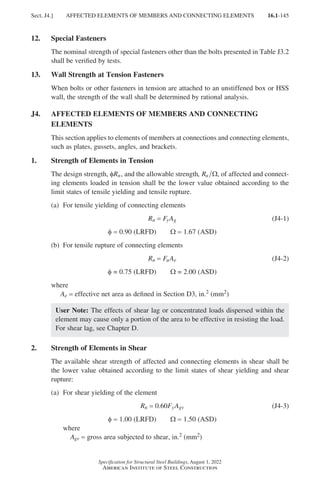 16.1-145
Specification for Structural Steel Buildings, August 1, 2022
American Institute of Steel Construction
12. Special Fasteners
The nominal strength of special fasteners other than the bolts presented in Table J3.2
shall be verified by tests.
13. Wall Strength at Tension Fasteners
When bolts or other fasteners in tension are attached to an unstiffened box or HSS
wall, the strength of the wall shall be determined by rational analysis.
J4.	
AFFECTED ELEMENTS OF MEMBERS AND CONNECTING
ELEMENTS
This section applies to elements of members at connections and connecting elements,
such as plates, gussets, angles, and brackets.
1. Strength of Elements in Tension
The design strength, φRn, and the allowable strength, Rn Ω, of affected and connect-
ing elements loaded in tension shall be the lower value obtained according to the
limit states of tensile yielding and tensile rupture.
(a) For tensile yielding of connecting elements
Rn = FyAg (J4-1)
φ = 0.90 (LRFD)   Ω = 1.67 (ASD)
(b) For tensile rupture of connecting elements
Rn = FuAe (J4-2)
φ = 0.75 (LRFD)   Ω = 2.00 (ASD)
where
Ae = effective net area as defined in Section D3, in.2 (mm2)
User Note: The effects of shear lag or concentrated loads dispersed within the
element may cause only a portion of the area to be effective in resisting the load.
For shear lag, see Chapter D.
2. Strength of Elements in Shear
The available shear strength of affected and connecting elements in shear shall be
the lower value obtained according to the limit states of shear yielding and shear
rupture:			
(a) For shear yielding of the element
Rn = 0.60FyAgv (J4-3)
φ = 1.00 (LRFD)   Ω = 1.50 (ASD)
where					
Agv = gross area subjected to shear, in.2 (mm2)
Sect. J4.] AFFECTED ELEMENTS OF MEMBERS AND CONNECTING ELEMENTS
Part 16.1 J-N (121-194).indd 145
Part 16.1 J-N (121-194).indd 145 2023-01-10 8:06 PM
2023-01-10 8:06 PM
 