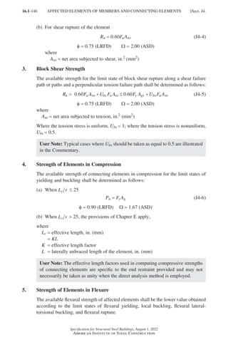 16.1-146
Specification for Structural Steel Buildings, August 1, 2022
American Institute of Steel Construction
(b) For shear rupture of the element
Rn = 0.60FuAnv (J4-4)
φ = 0.75 (LRFD)   Ω = 2.00 (ASD)
where
Anv = net area subjected to shear, in.2 (mm2)
3. Block Shear Strength
The available strength for the limit state of block shear rupture along a shear failure
path or paths and a perpendicular tension failure path shall be determined as follows:
R F A U F A F A U F A
n u nv bs u nt y gv bs u nt
= + ≤ +
6 6
0 0 0 0
. . (J4-5)
φ = 0.75 (LRFD)   Ω = 2.00 (ASD)
where
Ant = net area subjected to tension, in.2 (mm2)
Where the tension stress is uniform, Ubs = 1; where the tension stress is nonuniform,
Ubs = 0.5.
User Note: Typical cases where Ubs should be taken as equal to 0.5 are illustrated
in the Commentary.
4. Strength of Elements in Compression
The available strength of connecting elements in compression for the limit states of
yielding and buckling shall be determined as follows:
(a) When L r
c ≤ 25
Pn = FyAg (J4-6)
φ = 0.90 (LRFD)  Ω = 1.67 (ASD)
(b) When L r
c  25, the provisions of Chapter E apply,
where
Lc = effective length, in. (mm)
= KL
K = effective length factor
L = laterally unbraced length of the element, in. (mm)
User Note: The effective length factors used in computing compressive strengths
of connecting elements are specific to the end restraint provided and may not
necessarily be taken as unity when the direct analysis method is employed.
5. Strength of Elements in Flexure
The available flexural strength of affected elements shall be the lower value obtained
according to the limit states of flexural yielding, local buckling, flexural lateral-
torsional buckling, and flexural rupture.
AFFECTED ELEMENTS OF MEMBERS AND CONNECTING ELEMENTS [Sect. J4.
Part 16.1 J-N (121-194).indd 146
Part 16.1 J-N (121-194).indd 146 2023-01-10 8:06 PM
2023-01-10 8:06 PM
 