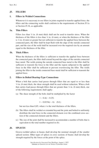 16.1-147
Specification for Structural Steel Buildings, August 1, 2022
American Institute of Steel Construction
J5. FILLERS
1. Fillers in Welded Connections
Whenever it is necessary to use fillers in joints required to transfer applied force, the
fillers and the connecting welds shall conform to the requirements of Section J5.1a
or Section J5.1b, as applicable.
1a. Thin Fillers
Fillers less than 4 in. (6 mm) thick shall not be used to transfer stress. When the
thickness of the fillers is less than 4 in. (6 mm), or when the thickness of the filler
is 4 in. (6 mm) or greater but not sufficient to transfer the applied force between the
connected parts, the filler shall be kept flush with the edge of the outside connected
part, and the size of the weld shall be increased over the required size by an amount
equal to the thickness of the filler.
1b. Thick Fillers
When the thickness of the fillers is sufficient to transfer the applied force between
the connected parts, the filler shall extend beyond the edges of the outside connected
base metal. The welds joining the outside connected base metal to the filler shall be
sufficient to transmit the force to the filler and the region subjected to the applied
force in the filler shall be sufficient to prevent overstressing the filler. The welds
joining the filler to the inside connected base metal shall be sufficient to transmit the
applied force.
2. Fillers in Bolted Bearing-Type Connections
When a bolt that carries load passes through fillers that are equal to or less than
4 in. (6 mm) thick, the shear strength shall be used without reduction. When a bolt
that carries load passes through fillers that are greater than 4 in. (6 mm) thick, one
of the following requirements shall apply:
(a) The shear strength of the bolts shall be multiplied by the factor
1 − 0.4(t − 0.25)
1 − 0.0154(t − 6) (S.I.)
but not less than 0.85, where t is the total thickness of the fillers.
(b)	
The fillers shall be welded or extended beyond the joint and bolted to uniformly
distribute the total force in the connected element over the combined cross sec-
tion of the connected element and the fillers.
(c)	
The size of the joint shall be increased to accommodate a number of bolts that is
equivalent to the total number required in (b).
J6. SPLICES
Groove-welded splices in beams shall develop the nominal strength of the smaller
spliced section. Other types of splices in cross sections of beams shall develop the
strength required by the forces at the point of the splice.
Sect. J6.] SPLICES
Part 16.1 J-N (121-194).indd 147
Part 16.1 J-N (121-194).indd 147 2023-01-10 8:06 PM
2023-01-10 8:06 PM
 