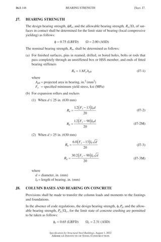 16.1-148
Specification for Structural Steel Buildings, August 1, 2022
American Institute of Steel Construction
J7. BEARING STRENGTH
The design bearing strength, φRn, and the allowable bearing strength, Rn Ω, of sur-
faces in contact shall be determined for the limit state of bearing (local compressive
yielding) as follows:
φ = 0.75 (LRFD)   Ω = 2.00 (ASD)
The nominal bearing strength, Rn, shall be determined as follows:
(a)	
For finished surfaces, pins in reamed, drilled, or bored holes, bolts or rods that
pass completely through an unstiffened box or HSS member, and ends of fitted
bearing stiffeners
Rn = 1.8FyApb (J7-1)
where
Apb = projected area in bearing, in.2 (mm2)
Fy = specified minimum yield stress, ksi (MPa)
(b) For expansion rollers and rockers
(1) When d ≤ 25 in. (630 mm)
R
F l d
n
y b
=
( )
12 13
.
20
−
(J7-2)
R
F l d
n
y b
=
( )
12
. 90
20
−
(J7-2M)
(2) When d  25 in. (630 mm)
R
F l d
n
y b
=
( )
6 0
20
. 13
−
(J7-3)
R
F l d
n
y b
=
( )
30 2 90
20
. −
(J7-3M)
where
d = diameter, in. (mm)
lb = length of bearing, in. (mm)
J8. COLUMN BASES AND BEARING ON CONCRETE
Provisions shall be made to transfer the column loads and moments to the footings
and foundations.
In the absence of code regulations, the design bearing strength, φcPp, and the allow-
able bearing strength, Pp c
Ω , for the limit state of concrete crushing are permitted
to be taken as follows:
φc = 0.65 (LRFD)   Ωc = 2.31 (ASD)
BEARING STRENGTH [Sect. J7.
Part 16.1 J-N (121-194).indd 148
Part 16.1 J-N (121-194).indd 148 2023-01-10 8:06 PM
2023-01-10 8:06 PM
 