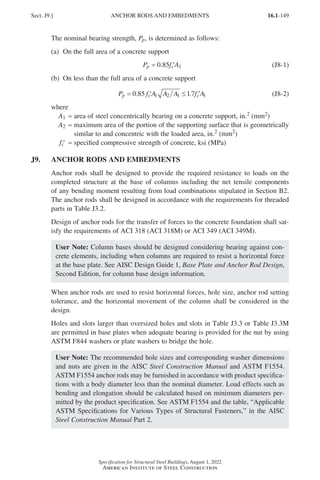 16.1-149
Specification for Structural Steel Buildings, August 1, 2022
American Institute of Steel Construction
The nominal bearing strength, Pp, is determined as follows:
(a) On the full area of a concrete support
P f A
p c
= ′
0.85 1 (J8-1)
(b) On less than the full area of a concrete support
P f A A A f A
p c c
= ′ ≤ ′
0 85 1 2 1
. .
17 1 (J8-2)
where
A1 = area of steel concentrically bearing on a concrete support, in.2 (mm2)
A2 = 
maximum area of the portion of the supporting surface that is geometrically
similar to and concentric with the loaded area, in.2 (mm2)
′
fc = specified compressive strength of concrete, ksi (MPa)
J9. ANCHOR RODS AND EMBEDMENTS
Anchor rods shall be designed to provide the required resistance to loads on the
completed structure at the base of columns including the net tensile components
of any bending moment resulting from load combinations stipulated in Section B2.
The anchor rods shall be designed in accordance with the requirements for threaded
parts in Table J3.2.
Design of anchor rods for the transfer of forces to the concrete foundation shall sat-
isfy the requirements of ACI 318 (ACI 318M) or ACI 349 (ACI 349M).
User Note: Column bases should be designed considering bearing against con-
crete elements, including when columns are required to resist a horizontal force
at the base plate. See AISC Design Guide 1, Base Plate and Anchor Rod Design,
Second Edition, for column base design information.
When anchor rods are used to resist horizontal forces, hole size, anchor rod setting
tolerance, and the horizontal movement of the column shall be considered in the
design.
Holes and slots larger than oversized holes and slots in Table J3.3 or Table J3.3M
are permitted in base plates when adequate bearing is provided for the nut by using
ASTM F844 washers or plate washers to bridge the hole.
User Note: The recommended hole sizes and corresponding washer dimensions
and nuts are given in the AISC Steel Construction Manual and ASTM F1554.
ASTM F1554 anchor rods may be furnished in accordance with product specifica-
tions with a body diameter less than the nominal diameter. Load effects such as
bending and elongation should be calculated based on minimum diameters per-
mitted by the product specification. See ASTM F1554 and the table, “Applicable
ASTM Specifications for Various Types of Structural Fasteners,” in the AISC
Steel Construction Manual Part 2.
Sect. J9.] ANCHOR RODS AND EMBEDMENTS
Part 16.1 J-N (121-194).indd 149
Part 16.1 J-N (121-194).indd 149 2023-01-29 12:10 PM
2023-01-29 12:10 PM
 