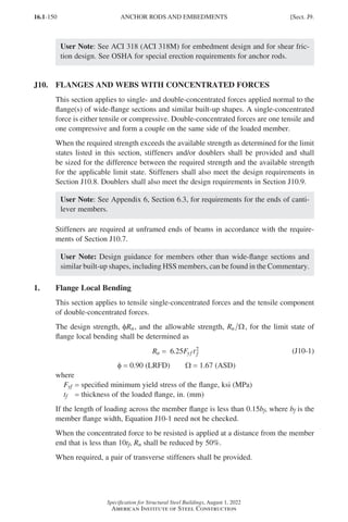 16.1-150
Specification for Structural Steel Buildings, August 1, 2022
American Institute of Steel Construction
User Note: See ACI 318 (ACI 318M) for embedment design and for shear fric-
tion design. See OSHA for special erection requirements for anchor rods.
J10. FLANGES AND WEBS WITH CONCENTRATED FORCES
This section applies to single- and double-concentrated forces applied normal to the
flange(s) of wide-flange sections and similar built-up shapes. A single-concentrated
force is either tensile or compressive. Double-concentrated forces are one tensile and
one compressive and form a couple on the same side of the loaded member.
When the required strength exceeds the available strength as determined for the limit
states listed in this section, stiffeners and/or doublers shall be provided and shall
be sized for the difference between the required strength and the available strength
for the applicable limit state. Stiffeners shall also meet the design requirements in
Section J10.8. Doublers shall also meet the design requirements in Section J10.9.
User Note: See Appendix 6, Section 6.3, for requirements for the ends of canti-
lever members.
Stiffeners are required at unframed ends of beams in accordance with the require-
ments of Section J10.7.
User Note: Design guidance for members other than wide-flange sections and
similar built-up shapes, including HSS members, can be found in the Commentary.
1. Flange Local Bending
This section applies to tensile single-concentrated forces and the tensile component
of double-concentrated forces.
The design strength, φRn, and the allowable strength, Rn Ω, for the limit state of
flange local bending shall be determined as
R F t
n yf f
= 6 25
. 2 (J10-1)
φ = 0.90 (LRFD)   Ω = 1.67 (ASD)
where
Fyf = specified minimum yield stress of the flange, ksi (MPa)
tf = thickness of the loaded flange, in. (mm)
If the length of loading across the member flange is less than 0.15bf, where bf is the
member flange width, Equation J10-1 need not be checked.
When the concentrated force to be resisted is applied at a distance from the member
end that is less than 10tf, Rn shall be reduced by 50%.
When required, a pair of transverse stiffeners shall be provided.
ANCHOR RODS AND EMBEDMENTS [Sect. J9.
Part 16.1 J-N (121-194).indd 150
Part 16.1 J-N (121-194).indd 150 2023-01-10 8:06 PM
2023-01-10 8:06 PM
 