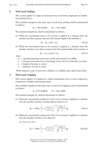 16.1-151
Specification for Structural Steel Buildings, August 1, 2022
American Institute of Steel Construction
2. Web Local Yielding
This section applies to single-concentrated forces and both components of double-
concentrated forces.
The available strength for the limit state of web local yielding shall be determined
as follows:
φ = 1.00 (LRFD)   Ω = 1.50 (ASD)
The nominal strength, Rn, shall be determined as follows:
(a)	
When the concentrated force to be resisted is applied at a distance from the
member end that is greater than the full nominal depth of the member, d
R F t k l
n yw w b
= +
( )
5 (J10-2)
(b)	
When the concentrated force to be resisted is applied at a distance from the
member end that is less than or equal to the full nominal depth of the member, d
R F t k l
n yw w b
= +
( )
2 5
. (J10-3)
where
Fyw = specified minimum yield stress of the web material, ksi (MPa)
k = distance from outer face of the flange to the web toe of the fillet, in. (mm)
lb = length of bearing, in. (mm)
tw = thickness of web, in. (mm)
When required, a pair of transverse stiffeners or a doubler plate shall be provided.
3. Web Local Crippling
This section applies to compressive single-concentrated forces or the compressive
component of double-concentrated forces.
The available strength for the limit state of web local crippling shall be determined
as follows:
φ = 0.75 (LRFD)   Ω = 2.00 (ASD)
The nominal strength, Rn, shall be determined as follows:
(a)	
When the concentrated compressive force to be resisted is applied at a distance
from the member end that is greater than or equal to d 2
R t
l
d
t
t
EF t
t
Q
n w
b w
f
yw f
w
f
= +




















0.80 2
1 5
1 3
.
(J10-4)
(b)	
When the concentrated compressive force to be resisted is applied at a distance
from the member end that is less than d 2
(1) For l d
b ≤ 0 2
.
R t
l
d
t
t
EF t
t
Q
n w
b w
f
yw f
w
f
= +




















0.40 2
1 5
1 3
.
(J10-5a)
Sect. J10.] FLANGES AND WEBS WITH CONCENTRATED FORCES
Part 16.1 J-N (121-194).indd 151
Part 16.1 J-N (121-194).indd 151 2023-01-10 8:06 PM
2023-01-10 8:06 PM
 