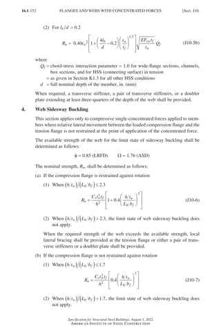 16.1-152
Specification for Structural Steel Buildings, August 1, 2022
American Institute of Steel Construction
(2) For l d
b ≤ 0 2
.
 0.2
R t
l
d
t
t
EF t
t
Q
n w
b w
f
yw f
w
f
= + −




















0.40 2
1 5
1
4
0 2
.
.
(J10-5b)
where
Qf = 
chord-stress interaction parameter = 1.0 for wide-flange sections, channels,
box sections, and for HSS (connecting surface) in tension
=
as given in Section K1.3 for all other HSS conditions
d = full nominal depth of the member, in. (mm)
When required, a transverse stiffener, a pair of transverse stiffeners, or a doubler
plate extending at least three-quarters of the depth of the web shall be provided.
4. Web Sidesway Buckling
This section applies only to compressive single-concentrated forces applied to mem-
bers where relative lateral movement between the loaded compression flange and the
tension flange is not restrained at the point of application of the concentrated force.
The available strength of the web for the limit state of sidesway buckling shall be
determined as follows:
φ = 0.85 (LRFD)   Ω = 1.76 (ASD)
The nominal strength, Rn, shall be determined as follows:
(a) If the compression flange is restrained against rotation
(1) When h t L b
w b f
( ) ( )≤ 2 3
.
R
C t t
h
h t
L b
n
r w f w
b f
= +














3
2
3
1 0 4
. (J10-6)
(2)	When h t L b
w b f
( ) ( ) 2 3
. , the limit state of web sidesway buckling does
not apply.

When the required strength of the web exceeds the available strength, local
lateral bracing shall be provided at the tension flange or either a pair of trans-
verse stiffeners or a doubler plate shall be provided.
(b) If the compression flange is not restrained against rotation
(1) When h t L b
w b f
( ) ( )≤1 7
.
R
C t t
h
h t
L b
n
r w f w
b f
=














3
2
3
0 4
. (J10-7)
(2)	When h t L b
w b f
( ) ( )1 7
. , the limit state of web sidesway buckling does
not apply.
FLANGES AND WEBS WITH CONCENTRATED FORCES [Sect. J10.
Part 16.1 J-N (121-194).indd 152
Part 16.1 J-N (121-194).indd 152 2023-01-10 8:06 PM
2023-01-10 8:06 PM
 