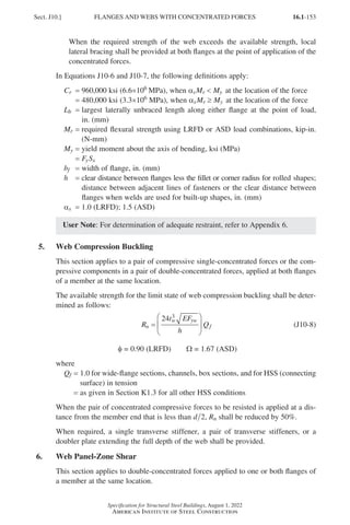 16.1-153
Specification for Structural Steel Buildings, August 1, 2022
American Institute of Steel Construction
When the required strength of the web exceeds the available strength, local
lateral bracing shall be provided at both flanges at the point of application of the
concentrated forces.
In Equations J10-6 and J10-7, the following definitions apply:
Cr = 960,000 ksi (6.6×106 MPa), when αsMr  My at the location of the force
= 480,000 ksi (3.3×106 MPa), when αsMr ≥ My at the location of the force
Lb = 
largest laterally unbraced length along either flange at the point of load,
in. (mm)
Mr = 
required flexural strength using LRFD or ASD load combinations, kip-in.
(N-mm)
My = yield moment about the axis of bending, ksi (MPa)
= FySx
bf = width of flange, in. (mm)
h = 
clear distance between flanges less the fillet or corner radius for rolled shapes;
distance between adjacent lines of fasteners or the clear distance between
flanges when welds are used for built-up shapes, in. (mm)
αs = 1.0 (LRFD); 1.5 (ASD)
User Note: For determination of adequate restraint, refer to Appendix 6.
5. Web Compression Buckling
This section applies to a pair of compressive single-concentrated forces or the com-
pressive components in a pair of double-concentrated forces, applied at both flanges
of a member at the same location.
The available strength for the limit state of web compression buckling shall be deter-
mined as follows:
R
t EF
h
Q
n
w yw
f
=






24 3
(J10-8)
φ = 0.90 (LRFD)   Ω = 1.67 (ASD)
where
Qf = 
1.0 for wide-flange sections, channels, box sections, and for HSS (connecting
surface) in tension
=
as given in Section K1.3 for all other HSS conditions
When the pair of concentrated compressive forces to be resisted is applied at a dis-
tance from the member end that is less than d 2, Rn shall be reduced by 50%.
When required, a single transverse stiffener, a pair of transverse stiffeners, or a
doubler plate extending the full depth of the web shall be provided.
6. Web Panel-Zone Shear
This section applies to double-concentrated forces applied to one or both flanges of
a member at the same location.
Sect. J10.] FLANGES AND WEBS WITH CONCENTRATED FORCES
Part 16.1 J-N (121-194).indd 153
Part 16.1 J-N (121-194).indd 153 2023-01-29 12:02 PM
2023-01-29 12:02 PM
 