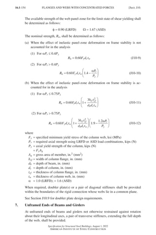 16.1-154
Specification for Structural Steel Buildings, August 1, 2022
American Institute of Steel Construction
The available strength of the web panel-zone for the limit state of shear yielding shall
be determined as follows:
φ = 0.90 (LRFD)   Ω = 1.67 (ASD)
The nominal strength, Rn, shall be determined as follows:
(a)	
When the effect of inelastic panel-zone deformation on frame stability is not
accounted for in the analysis
(1) For αPr ≤ 0.4Py
Rn = 0.60Fydctw (J10-9)
(2) For αPr  0.4Py
R F d t
P
P
n y c w
r
y
= −






0 60 1 4
. .
α
(J10-10)
(b)	
When the effect of inelastic panel-zone deformation on frame stability is ac-
counted for in the analysis
(1) For αPr ≤ 0.75Py
R F d t
b t
d d t
n y c w
cf cf
b c w
= +






0 60 1
3 2
. (J10-11)
(2) For αPr  0.75Py
R F d t
b t
d d t
P
P
n y c w
cf cf
b c w
r
y
= +





 −






0 60 1
3
1 9
1 2
2
. .
. α
(J10-12)
where
Fy = specified minimum yield stress of the column web, ksi (MPa)
Pr = required axial strength using LRFD or ASD load combinations, kips (N)
Py = axial yield strength of the column, kips (N)
= FyAg
Ag = gross area of member, in.2 (mm2)
bcf = width of column flange, in. (mm)
db = depth of beam, in. (mm)
dc = depth of column, in. (mm)
tcf = thickness of column flange, in. (mm)
tw = thickness of column web, in. (mm)
α = 1.0 (LRFD); = 1.6 (ASD)
When required, doubler plate(s) or a pair of diagonal stiffeners shall be provided
within the boundaries of the rigid connection whose webs lie in a common plane.
See Section J10.9 for doubler plate design requirements.
7. Unframed Ends of Beams and Girders
At unframed ends of beams and girders not otherwise restrained against rotation
about their longitudinal axes, a pair of transverse stiffeners, extending the full depth
of the web, shall be provided.
FLANGES AND WEBS WITH CONCENTRATED FORCES [Sect. J10.
Part 16.1 J-N (121-194).indd 154
Part 16.1 J-N (121-194).indd 154 2023-01-10 8:06 PM
2023-01-10 8:06 PM
 