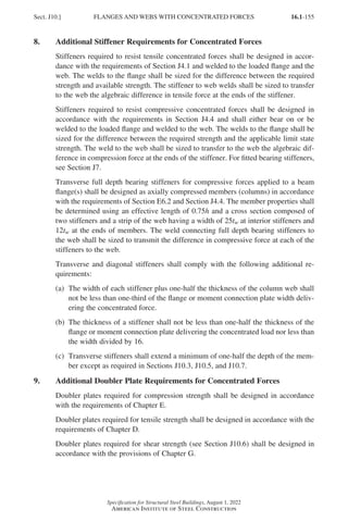 16.1-155
Specification for Structural Steel Buildings, August 1, 2022
American Institute of Steel Construction
8. Additional Stiffener Requirements for Concentrated Forces
Stiffeners required to resist tensile concentrated forces shall be designed in accor-
dance with the requirements of Section J4.1 and welded to the loaded flange and the
web. The welds to the flange shall be sized for the difference between the required
strength and available strength. The stiffener to web welds shall be sized to transfer
to the web the algebraic difference in tensile force at the ends of the stiffener.
Stiffeners required to resist compressive concentrated forces shall be designed in
accordance with the requirements in Section J4.4 and shall either bear on or be
welded to the loaded flange and welded to the web. The welds to the flange shall be
sized for the difference between the required strength and the applicable limit state
strength. The weld to the web shall be sized to transfer to the web the algebraic dif-
ference in compression force at the ends of the stiffener. For fitted bearing stiffeners,
see Section J7.
Transverse full depth bearing stiffeners for compressive forces applied to a beam
flange(s) shall be designed as axially compressed members (columns) in accordance
with the requirements of Section E6.2 and Section J4.4. The member properties shall
be determined using an effective length of 0.75h and a cross section composed of
two stiffeners and a strip of the web having a width of 25tw at interior stiffeners and
12tw at the ends of members. The weld connecting full depth bearing stiffeners to
the web shall be sized to transmit the difference in compressive force at each of the
stiffeners to the web.
Transverse and diagonal stiffeners shall comply with the following additional re-
quirements:
(a)	
The width of each stiffener plus one-half the thickness of the column web shall
not be less than one-third of the flange or moment connection plate width deliv-
ering the concentrated force.
(b)	
The thickness of a stiffener shall not be less than one-half the thickness of the
flange or moment connection plate delivering the concentrated load nor less than
the width divided by 16.
(c)	
Transverse stiffeners shall extend a minimum of one-half the depth of the mem-
ber except as required in Sections J10.3, J10.5, and J10.7.
9. Additional Doubler Plate Requirements for Concentrated Forces
Doubler plates required for compression strength shall be designed in accordance
with the requirements of Chapter E.
Doubler plates required for tensile strength shall be designed in accordance with the
requirements of Chapter D.
Doubler plates required for shear strength (see Section J10.6) shall be designed in
accordance with the provisions of Chapter G.
Sect. J10.] FLANGES AND WEBS WITH CONCENTRATED FORCES
Part 16.1 J-N (121-194).indd 155
Part 16.1 J-N (121-194).indd 155 2023-01-10 8:06 PM
2023-01-10 8:06 PM
 