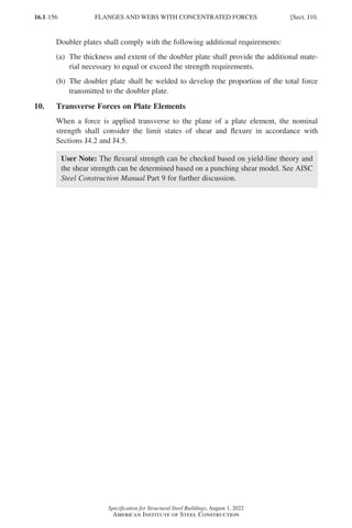 16.1-156
Specification for Structural Steel Buildings, August 1, 2022
American Institute of Steel Construction
Doubler plates shall comply with the following additional requirements:
(a)	
The thickness and extent of the doubler plate shall provide the additional mate-
rial necessary to equal or exceed the strength requirements.
(b)	
The doubler plate shall be welded to develop the proportion of the total force
transmitted to the doubler plate.
10. Transverse Forces on Plate Elements
When a force is applied transverse to the plane of a plate element, the nominal
strength shall consider the limit states of shear and flexure in accordance with
Sections J4.2 and J4.5.
User Note: The flexural strength can be checked based on yield-line theory and
the shear strength can be determined based on a punching shear model. See AISC
Steel Construction Manual Part 9 for further discussion.
FLANGES AND WEBS WITH CONCENTRATED FORCES [Sect. J10.
Part 16.1 J-N (121-194).indd 156
Part 16.1 J-N (121-194).indd 156 2023-01-10 8:06 PM
2023-01-10 8:06 PM
 