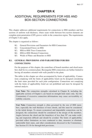 16.1-157
Specification for Structural Steel Buildings, August 1, 2022
American Institute of Steel Construction
CHAPTER K
ADDITIONAL REQUIREMENTS FOR HSS AND
BOX-SECTION CONNECTIONS
This chapter addresses additional requirements for connections to HSS members and box
sections of uniform wall thickness, where seam welds between box-section elements are
complete-joint-penetration (CJP) groove welds in the connection region. The requirements
of Chapter J also apply.
The chapter is organized as follows:
K1. General Provisions and Parameters for HSS Connections
K2. Concentrated Forces on HSS
K3. HSS-to-HSS Truss Connections
K4. HSS-to-HSS Moment Connections
K5. Welds of Plates and Branches to HSS
K1.	
GENERAL PROVISIONS AND PARAMETERS FOR HSS
CONNECTIONS
For the purposes of this chapter, the centerlines of branch members and chord mem-
bers shall lie in a common plane. Rectangular HSS connections are further limited to
having all members oriented with walls parallel to the plane.
The tables in this chapter are often accompanied by limits of applicability. Connec-
tions complying with the limits of applicability listed can be designed considering
the limit states provided for each joint configuration. Connections not complying
with the limits of applicability listed are not prohibited and must be designed by
rational analysis.
User Note: The connection strengths calculated in Chapter K, including the
applicable sections of Chapter J, are based on strength limit states only. See the
Commentary if excessive connection deformations may cause serviceability or
stability concerns.
User Note: Connection strength is often governed by the size of HSS mem-
bers, especially the wall thickness of truss chords, and this must be considered
in the initial design. To ensure economical and dependable connections can be
designed, the connections should be considered in the design of the members.
Angles between the chord and the branch(es) of less than 30° can make weld-
ing and inspection difficult and should be avoided. The limits of applicability
provided reflect limitations on tests conducted to date, measures to eliminate
undesirable limit states, and other considerations discussed in the Commentary.
See Section J3.11b for through-bolt provisions.
Part 16.1 J-N (121-194).indd 157
Part 16.1 J-N (121-194).indd 157 2023-01-10 8:06 PM
2023-01-10 8:06 PM
 