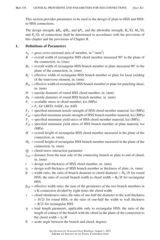 16.1-158
Specification for Structural Steel Buildings, August 1, 2022
American Institute of Steel Construction
This section provides parameters to be used in the design of plate-to-HSS and HSS-
to-HSS connections.
The design strength, φRn, φMn, and φPn, and the allowable strength, Rn Ω, Mn Ω,
and Pn Ω, of connections shall be determined in accordance with the provisions of
this chapter and the provisions of Chapter B.
1. Definitions of Parameters
Ag = gross cross-sectional area of member, in.2 (mm2)
B = 
overall width of rectangular HSS chord member measured 90° to the plane of
the connection, in. (mm)
Bb = 
overall width of rectangular HSS branch member or plate measured 90° to the
plane of the connection, in. (mm)
Be = 
effective width of rectangular HSS branch member or plate for local yielding
of the transverse element, in. (mm)
Bep = 
effective width of rectangular HSS branch member or plate for punching shear,
in. (mm)
D = outside diameter of round HSS chord member, in. (mm)
Db = outside diameter of round HSS branch member, in. (mm)
Fc = available stress in chord member, ksi (MPa)
= Fy for LRFD; 0.60Fy for ASD
Fu = specified minimum tensile strength of HSS chord member material, ksi (MPa)
Fub = specified minimum tensile strength of HSS branch member material, ksi (MPa)
Fy = specified minimum yield stress of HSS chord member material, ksi (MPa)
Fyb = 
specified minimum yield stress of HSS branch member or plate material, ksi
(MPa)
H = 
overall height of rectangular HSS chord member measured in the plane of the
connection, in. (mm)
Hb = 
overall height of rectangular HSS branch member measured in the plane of the
connection, in. (mm)
Qf = chord-stress interaction parameter
lend = 
distance from the near side of the connecting branch or plate to end of chord,
in. (mm)
t = design wall thickness of HSS chord member, in. (mm)
tb = design wall thickness of HSS branch member or thickness of plate, in. (mm)
β = 
width ratio; the ratio of branch diameter to chord diameter = D D
b for round
HSS; the ratio of overall branch width to chord width = B B
b for rectangular
HSS
βeff = 
effective width ratio; the sum of the perimeters of the two branch members in
a K-connection divided by eight times the chord width
γ = 
chord slenderness ratio; the ratio of one-half the diameter to the wall thickness
= D t
2 for round HSS, or the ratio of one-half the width to wall thickness
= B t
2 for rectangular HSS
η = 
load length parameter, applicable only to rectangular HSS; the ratio of the
length of contact of the branch with the chord in the plane of the connection to
the chord width = l B
b
θ = acute angle between the branch and chord, degrees
GENERAL PROVISIONS AND PARAMETERS FOR HSS CONNECTIONS [Sect. K1.
Part 16.1 J-N (121-194).indd 158
Part 16.1 J-N (121-194).indd 158 2023-01-10 8:06 PM
2023-01-10 8:06 PM
 