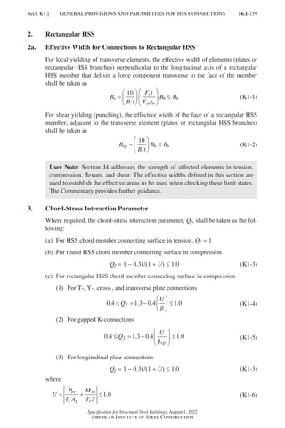 16.1-159
Specification for Structural Steel Buildings, August 1, 2022
American Institute of Steel Construction
2. Rectangular HSS
2a. Effective Width for Connections to Rectangular HSS
For local yielding of transverse elements, the effective width of elements (plates or
rectangular HSS branches) perpendicular to the longitudinal axis of a rectangular
HSS member that deliver a force component transverse to the face of the member
shall be taken as
B
B t
F t
F t
B B
e
y
yb b
b b
=











 ≤
10
(K1-1)
For shear yielding (punching), the effective width of the face of a rectangular HSS
member, adjacent to the transverse element (plates or rectangular HSS branches)
shall be taken as
B
B t
B B
ep b b
=





 ≤
10
(K1-2)
User Note: Section J4 addresses the strength of affected elements in tension,
compression, flexure, and shear. The effective widths defined in this section are
used to establish the effective areas to be used when checking these limit states.
The Commentary provides further guidance.
3. Chord-Stress Interaction Parameter
Where required, the chord-stress interaction parameter, Qf, shall be taken as the fol-
lowing:
(a) For HSS chord member connecting surface in tension, Qf = 1
(b) For round HSS chord member connecting surface in compression
Qf = 1 − 0.3U(1 + U) ≤ 1.0 (K1-3)
(c) For rectangular HSS chord member connecting surface in compression
(1) For T-, Y-, cross-, and transverse plate connections
0 4 1 3 0 4 1 0
. . . .
≤ = −





 ≤
Q
U
f
β
(K1-4)
(2) For gapped K-connections
0 4 1 3 0 4 1 0
. . . .
≤ = −





 ≤
Q
U
f
eff
β
(K1-5)
(3) For longitudinal plate connections
Qf = 1 − 0.3U(1 + U) ≤ 1.0 (K1-3)
where
U
P
F A
M
F S
ro
c g
ro
c
= + ≤1 0
. (K1-6)
Sect. K1.] GENERAL PROVISIONS AND PARAMETERS FOR HSS CONNECTIONS
Part 16.1 J-N (121-194).indd 159
Part 16.1 J-N (121-194).indd 159 2023-01-10 8:06 PM
2023-01-10 8:06 PM
 