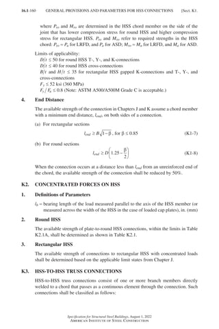 16.1-160
Specification for Structural Steel Buildings, August 1, 2022
American Institute of Steel Construction
where Pro and Mro are determined in the HSS chord member on the side of the
joint that has lower compression stress for round HSS and higher compression
stress for rectangular HSS. Pro and Mro refer to required strengths in the HSS
chord: Pro = Pu for LRFD, and Pa for ASD; Mro = Mu for LRFD, and Ma for ASD.
Limits of applicability:
D t ≤ 50 for round HSS T-, Y-, and K-connections
D t ≤ 40 for round HSS cross-connections
B t and H t ≤ 35 for rectangular HSS gapped K-connections and T-, Y-, and
cross-connections
Fy ≤ 52 ksi (360 MPa)
F F
y u ≤ 0.8 (Note: ASTM A500/A500M Grade C is acceptable.)
4. End Distance
The available strength of the connection in Chapters J and K assume a chord member
with a minimum end distance, lend, on both sides of a connection.
(a) For rectangular sections
l B
end ≥ −
1 β , for b ≤ 0.85 (K1-7)
(b) For round sections
l D
end ≥ −






1 25
2
.
β
(K1-8)
When the connection occurs at a distance less than lend from an unreinforced end of
the chord, the available strength of the connection shall be reduced by 50%.
K2. CONCENTRATED FORCES ON HSS
1. Definitions of Parameters
lb = 
bearing length of the load measured parallel to the axis of the HSS member (or
measured across the width of the HSS in the case of loaded cap plates), in. (mm)
2. Round HSS
The available strength of plate-to-round HSS connections, within the limits in Table
K2.1A, shall be determined as shown in Table K2.1.
3. Rectangular HSS
The available strength of connections to rectangular HSS with concentrated loads
shall be determined based on the applicable limit states from Chapter J.
K3. HSS-TO-HSS TRUSS CONNECTIONS
HSS-to-HSS truss connections consist of one or more branch members directly
welded to a chord that passes as a continuous element through the connection. Such
connections shall be classified as follows:
GENERAL PROVISIONS AND PARAMETERS FOR HSS CONNECTIONS [Sect. K1.
Part 16.1 J-N (121-194).indd 160
Part 16.1 J-N (121-194).indd 160 2023-01-10 8:06 PM
2023-01-10 8:06 PM
 
