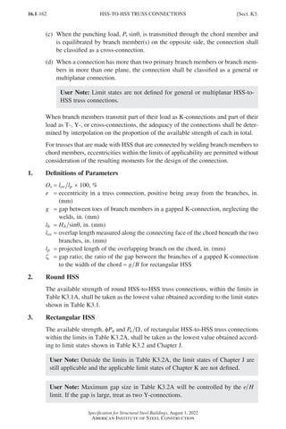 16.1-162
Specification for Structural Steel Buildings, August 1, 2022
American Institute of Steel Construction
(c)	
When the punching load, Pr sinθ, is transmitted through the chord member and
is equilibrated by branch member(s) on the opposite side, the connection shall
be classified as a cross-connection.
(d)	
When a connection has more than two primary branch members or branch mem-
bers in more than one plane, the connection shall be classified as a general or
multiplanar connection.
User Note: Limit states are not defined for general or multiplanar HSS-to-
HSS truss connections.
When branch members transmit part of their load as K-connections and part of their
load as T-, Y-, or cross-connections, the adequacy of the connections shall be deter-
mined by interpolation on the proportion of the available strength of each in total.
For trusses that are made with HSS that are connected by welding branch members to
chord members, eccentricities within the limits of applicability are permitted without
consideration of the resulting moments for the design of the connection.
1. Definitions of Parameters
Ov = l l
ov p × 100, %
e = 
eccentricity in a truss connection, positive being away from the branches, in.
(mm)
g = 
gap between toes of branch members in a gapped K-connection, neglecting the
welds, in. (mm)
lb = Hb sinθ, in. (mm)
lov = 
overlap length measured along the connecting face of the chord beneath the two
branches, in. (mm)
lp = projected length of the overlapping branch on the chord, in. (mm)
ζ = 
gap ratio; the ratio of the gap between the branches of a gapped K-connection
to the width of the chord = g B for rectangular HSS
2. Round HSS
The available strength of round HSS-to-HSS truss connections, within the limits in
Table K3.1A, shall be taken as the lowest value obtained according to the limit states
shown in Table K3.1.
3. Rectangular HSS
The available strength, φPn and Pn Ω, of rectangular HSS-to-HSS truss connections
within the limits in Table K3.2A, shall be taken as the lowest value obtained accord-
ing to limit states shown in Table K3.2 and Chapter J.
User Note: Outside the limits in Table K3.2A, the limit states of Chapter J are
still applicable and the applicable limit states of Chapter K are not defined.
User Note: Maximum gap size in Table K3.2A will be controlled by the e H
limit. If the gap is large, treat as two Y-connections.
HSS-TO-HSS TRUSS CONNECTIONS [Sect. K3.
Part 16.1 J-N (121-194).indd 162
Part 16.1 J-N (121-194).indd 162 2023-01-10 8:06 PM
2023-01-10 8:06 PM
 