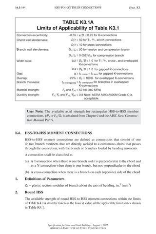 16.1-164
Specification for Structural Steel Buildings, August 1, 2022
American Institute of Steel Construction
TABLE K3.1A
Limits of Applicability of Table K3.1
Connection eccentricity: -0.55 ≤ e D ≤ 0.25 for K-connections
Chord wall slenderness: D t ≤ 50 for T-, Y-, and K-connections
D t ≤ 40 for cross-connections
Branch wall slenderness: D t
b b ≤ 50 for tension and compression branch
D t
b b ≤ 0 05
. E Fyb for compression branch
Width ratio: 0.2 ≤ D D
b ≤ 1 0
. for T-, Y-, cross-, and overlapped
K-connections
0.4 ≤ D D
b ≤ 1 0
. for gapped K-connections
Gap: g ≥ tb comp + tb tens for gapped K-connections
Overlap: 25% ≤ Ov ≤ 100% for overlapped K-connections
Branch thickness: tb overlapping ≤ tb overlapped for branches in overlapped
K-connections
Material strength: Fy and Fyb ≤ 52 ksi (360 MPa)
Ductility strength: F F
y u and F F
yb ub ≤ 0.8 Note: ASTM A500/A500M Grade C is
acceptable.
User Note: The available axial strength for rectangular HSS-to-HSS member
connections, φPn or Pn Ω, is obtained from Chapter J and the AISC Steel Construc-
tion Manual Part 9.
K4. HSS-TO-HSS MOMENT CONNECTIONS
HSS-to-HSS moment connections are defined as connections that consist of one
or two branch members that are directly welded to a continuous chord that passes
through the connection, with the branch or branches loaded by bending moments.
A connection shall be classified as
(a)	
A T-connection when there is one branch and it is perpendicular to the chord and
as a Y-connection when there is one branch, but not perpendicular to the chord
(b)	
A cross-connection when there is a branch on each (opposite) side of the chord
1. Definitions of Parameters
Zb = plastic section modulus of branch about the axis of bending, in.3 (mm3)
2. Round HSS
The available strength of round HSS-to-HSS moment connections within the limits
of Table K4.1A shall be taken as the lowest value of the applicable limit states shown
in Table K4.1.
HSS-TO-HSS TRUSS CONNECTIONS [Sect. K3.
Part 16.1 J-N (121-194).indd 164
Part 16.1 J-N (121-194).indd 164 2023-01-29 12:08 PM
2023-01-29 12:08 PM
 