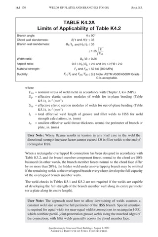 16.1-170
Specification for Structural Steel Buildings, August 1, 2022
American Institute of Steel Construction
TABLE K4.2A
Limits of Applicability of Table K4.2
Branch angle: q @ 90°
Chord wall slenderness: B t and H t ≤ 35
Branch wall slenderness: B t
b b and H t
b b ≤ 35
≤

1 25
.
E
Fyb
Width ratio: B B
b ≥ 0.25
Aspect ratio: 0 5 2 0
. .
≤ ≤
H B
b b ≤ 2.0 and 0.5 ≤
0 5 2 0
. .
≤ ≤
H B
Material strength: Fy and Fyb ≤ 52 ksi (360 MPa)
Ductility: F F
y u and F F
yb ub ≤ 0 8
.
F F
yb ub ≤ 0 8
. 
Note: ASTM A500/A500M Grade
C is acceptable.
where
Fnw = 
nominal stress of weld metal in accordance with Chapter J, ksi (MPa)
Sip = 
effective elastic section modulus of welds for in-plane bending (Table
K5.1), in.3 (mm3)
Sop = 
effective elastic section modulus of welds for out-of-plane bending (Table
K5.1), in.3 (mm3)
le = 
total effective weld length of groove and fillet welds to HSS for weld
strength calculations, in. (mm)
tw = 
smallest effective weld throat thickness around the perimeter of branch or
plate, in. (mm)
User Note: Where flexure results in tension in any load case in the weld the
directional strength increase factor cannot exceed 1.0 in fillet welds to the end of
rectangular HSS.
When a rectangular overlapped K-connection has been designed in accordance with
Table K3.2, and the branch member component forces normal to the chord are 80%
balanced (in other words, the branch member forces normal to the chord face differ
by no more than 20%), the hidden weld under an overlapping branch may be omitted
if the remaining welds to the overlapped branch everywhere develop the full capacity
of the overlapped branch member walls.
The weld checks in Tables K5.1 and K5.2 are not required if the welds are capable
of developing the full strength of the branch member wall along its entire perimeter
(or a plate along its entire length).
User Note: The approach used here to allow downsizing of welds assumes a
constant weld size around the full perimeter of the HSS branch. Special attention
is required for equal width (or near-equal width) connections to rectangular HSS,
which combine partial-joint-penetration groove welds along the matched edges of
the connection, with fillet welds generally across the chord member face.
WELDS OF PLATES AND BRANCHES TO HSS [Sect. K5.
Part 16.1 J-N (121-194).indd 170
Part 16.1 J-N (121-194).indd 170 2023-01-11 12:27 PM
2023-01-11 12:27 PM
 