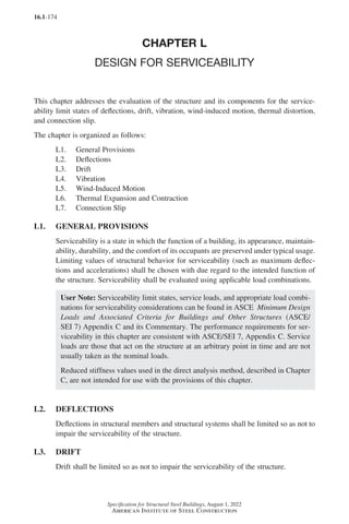 16.1-174
Specification for Structural Steel Buildings, August 1, 2022
American Institute of Steel Construction
CHAPTER L
DESIGN FOR SERVICEABILITY
This chapter addresses the evaluation of the structure and its components for the service-
ability limit states of deflections, drift, vibration, wind-induced motion, thermal distortion,
and connection slip.
The chapter is organized as follows:
L1. General Provisions
L2. Deflections
L3. Drift
L4. Vibration
L5. Wind-Induced Motion
L6. Thermal Expansion and Contraction
L7. Connection Slip
L1. GENERAL PROVISIONS
Serviceability is a state in which the function of a building, its appearance, maintain-
ability, durability, and the comfort of its occupants are preserved under typical usage.
Limiting values of structural behavior for serviceability (such as maximum deflec-
tions and accelerations) shall be chosen with due regard to the intended function of
the structure. Serviceability shall be evaluated using applicable load combinations.
User Note: Serviceability limit states, service loads, and appropriate load combi-
nations for serviceability considerations can be found in ASCE Minimum Design
Loads and Associated Criteria for Buildings and Other Structures (ASCE/
SEI 7) Appendix C and its Commentary. The performance requirements for ser-
viceability in this chapter are consistent with ASCE/SEI 7, Appendix C. Service
loads are those that act on the structure at an arbitrary point in time and are not
usually taken as the nominal loads.
Reduced stiffness values used in the direct analysis method, described in Chapter
C, are not intended for use with the provisions of this chapter.
L2. DEFLECTIONS
Deflections in structural members and structural systems shall be limited so as not to
impair the serviceability of the structure.
L3. DRIFT
Drift shall be limited so as not to impair the serviceability of the structure.
Part 16.1 J-N (121-194).indd 174
Part 16.1 J-N (121-194).indd 174 2023-01-10 8:06 PM
2023-01-10 8:06 PM
 
