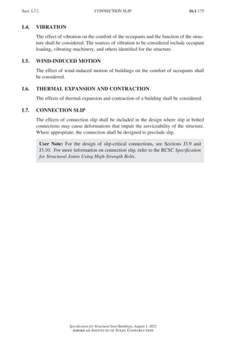16.1-175
Specification for Structural Steel Buildings, August 1, 2022
American Institute of Steel Construction
L4. VIBRATION
The effect of vibration on the comfort of the occupants and the function of the struc-
ture shall be considered. The sources of vibration to be considered include occupant
loading, vibrating machinery, and others identified for the structure.
L5. WIND-INDUCED MOTION
The effect of wind-induced motion of buildings on the comfort of occupants shall
be considered.
L6. THERMAL EXPANSION AND CONTRACTION
The effects of thermal expansion and contraction of a building shall be considered.
L7. CONNECTION SLIP
The effects of connection slip shall be included in the design where slip at bolted
connections may cause deformations that impair the serviceability of the structure.
Where appropriate, the connection shall be designed to preclude slip.
User Note: For the design of slip-critical connections, see Sections J3.9 and
J3.10. For more information on connection slip, refer to the RCSC Specification
for Structural Joints Using High-Strength Bolts.
Sect. L7.] CONNECTION SLIP
Part 16.1 J-N (121-194).indd 175
Part 16.1 J-N (121-194).indd 175 2023-01-10 8:06 PM
2023-01-10 8:06 PM
 