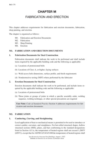 16.1-176
Specification for Structural Steel Buildings, August 1, 2022
American Institute of Steel Construction
CHAPTER M
FABRICATION AND ERECTION
This chapter addresses requirements for fabrication and erection documents, fabrication,
shop painting, and erection.
The chapter is organized as follows:
M1. Fabrication and Erection Documents
M2. Fabrication
M3. Shop Painting
M4. Erection
M1. FABRICATION AND ERECTION DOCUMENTS
1. Fabrication Documents for Steel Construction
Fabrication documents shall indicate the work to be performed and shall include
items required by the applicable building code and the following as applicable:
(a) Locations of pretensioned bolts
(b) Locations of Class A, or higher, faying surfaces
(c) Weld access hole dimensions, surface profile, and finish requirements
(d) Nondestructive testing (NDT) where performed by the fabricator
2. Erection Documents for Steel Construction
Erection documents shall indicate the work to be performed, and include items re-
quired by the applicable building code and the following as applicable:
(a) Locations of pretensioned bolts
(b)	
Those joints or groups of joints in which a specific assembly order, welding
sequence, welding technique, or other special precautions are required
User Note: Code of Standard Practice Section 4 addresses requirements for fab-
rication and erection documents.
M2. FABRICATION
1. Cambering, Curving, and Straightening
Local application of heat or mechanical means is permitted to be used to introduce or
correct camber, curvature, and straightness. For hot-rolled structural shapes, hollow
structural sections (HSS), plates, and bars conforming to the standard designations
listed in Section A3.1a, the temperature of heated regions shall not exceed 1,200°F
(650°C), except that for ASTM A514/A514M the temperature of heated regions shall
Part 16.1 J-N (121-194).indd 176
Part 16.1 J-N (121-194).indd 176 2023-01-10 8:06 PM
2023-01-10 8:06 PM
 
