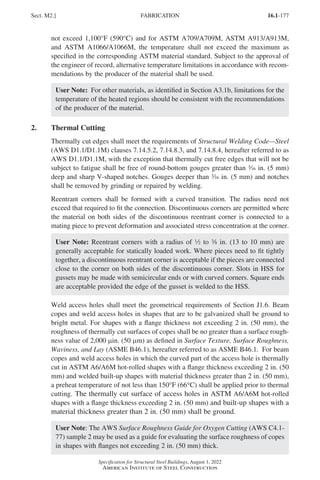 16.1-177
Specification for Structural Steel Buildings, August 1, 2022
American Institute of Steel Construction
not exceed 1,100°F (590°C) and for ASTM A709/A709M, ASTM A913/A913M,
and ASTM A1066/A1066M, the temperature shall not exceed the maximum as
specified in the corresponding ASTM material standard. Subject to the approval of
the engineer of record, alternative temperature limitations in accordance with recom-
mendations by the producer of the material shall be used.
User Note: For other materials, as identified in Section A3.1b, limitations for the
temperature of the heated regions should be consistent with the recommendations
of the producer of the material.
2. Thermal Cutting
Thermally cut edges shall meet the requirements of Structural Welding Code—Steel
(AWS D1.1/D1.1M) clauses 7.14.5.2, 7.14.8.3, and 7.14.8.4, hereafter referred to as
AWS D1.1/D1.1M, with the exception that thermally cut free edges that will not be
subject to fatigue shall be free of round-bottom gouges greater than x in. (5 mm)
deep and sharp V-shaped notches. Gouges deeper than x in. (5 mm) and notches
shall be removed by grinding or repaired by welding.
Reentrant corners shall be formed with a curved transition. The radius need not
exceed that required to fit the connection. Discontinuous corners are permitted where
the material on both sides of the discontinuous reentrant corner is connected to a
mating piece to prevent deformation and associated stress concentration at the corner.
User Note: Reentrant corners with a radius of 2 to a in. (13 to 10 mm) are
generally acceptable for statically loaded work. Where pieces need to fit tightly
together, a discontinuous reentrant corner is acceptable if the pieces are connected
close to the corner on both sides of the discontinuous corner. Slots in HSS for
gussets may be made with semicircular ends or with curved corners. Square ends
are acceptable provided the edge of the gusset is welded to the HSS.
Weld access holes shall meet the geometrical requirements of Section J1.6. Beam
copes and weld access holes in shapes that are to be galvanized shall be ground to
bright metal. For shapes with a flange thickness not exceeding 2 in. (50 mm), the
roughness of thermally cut surfaces of copes shall be no greater than a surface rough-
ness value of 2,000 µin. (50 µm) as defined in Surface Texture, Surface Roughness,
Waviness, and Lay (ASME B46.1), hereafter referred to as ASME B46.1. For beam
copes and weld access holes in which the curved part of the access hole is thermally
cut in ASTM A6/A6M hot-rolled shapes with a flange thickness exceeding 2 in. (50
mm) and welded built-up shapes with material thickness greater than 2 in. (50 mm),
a preheat temperature of not less than 150°F (66°C) shall be applied prior to thermal
cutting. The thermally cut surface of access holes in ASTM A6/A6M hot-rolled
shapes with a flange thickness exceeding 2 in. (50 mm) and built-up shapes with a
material thickness greater than 2 in. (50 mm) shall be ground.
User Note: The AWS Surface Roughness Guide for Oxygen Cutting (AWS C4.1-
77) sample 2 may be used as a guide for evaluating the surface roughness of copes
in shapes with flanges not exceeding 2 in. (50 mm) thick.
Sect. M2.] FABRICATION
Part 16.1 J-N (121-194).indd 177
Part 16.1 J-N (121-194).indd 177 2023-01-10 8:06 PM
2023-01-10 8:06 PM
 