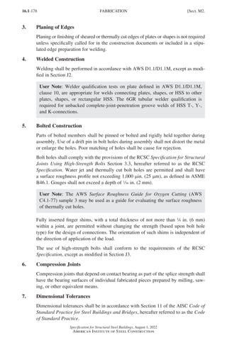 16.1-178
Specification for Structural Steel Buildings, August 1, 2022
American Institute of Steel Construction
3. Planing of Edges
Planing or finishing of sheared or thermally cut edges of plates or shapes is not required
unless specifically called for in the construction documents or included in a stipu-
lated edge preparation for welding.
4. Welded Construction
Welding shall be performed in accordance with AWS D1.1/D1.1M, except as modi-
fied in Section J2.
User Note: Welder qualification tests on plate defined in AWS D1.1/D1.1M,
clause 10, are appropriate for welds connecting plates, shapes, or HSS to other
plates, shapes, or rectangular HSS. The 6GR tubular welder qualification is
required for unbacked complete-joint-penetration groove welds of HSS T-, Y-,
and K-connections.
5. Bolted Construction
Parts of bolted members shall be pinned or bolted and rigidly held together during
assembly. Use of a drift pin in bolt holes during assembly shall not distort the metal
or enlarge the holes. Poor matching of holes shall be cause for rejection.
Bolt holes shall comply with the provisions of the RCSC Specification for Structural
Joints Using High-Strength Bolts Section 3.3, hereafter referred to as the RCSC
Specification. Water jet and thermally cut bolt holes are permitted and shall have
a surface roughness profile not exceeding 1,000 µin. (25 µm), as defined in ASME
B46.1. Gouges shall not exceed a depth of z in. (2 mm).
User Note: The AWS Surface Roughness Guide for Oxygen Cutting (AWS
C4.1-77) sample 3 may be used as a guide for evaluating the surface roughness
of thermally cut holes.
Fully inserted finger shims, with a total thickness of not more than 4 in. (6 mm)
within a joint, are permitted without changing the strength (based upon bolt hole
type) for the design of connections. The orientation of such shims is independent of
the direction of application of the load.
The use of high-strength bolts shall conform to the requirements of the RCSC
Specification, except as modified in Section J3.
6. Compression Joints
Compression joints that depend on contact bearing as part of the splice strength shall
have the bearing surfaces of individual fabricated pieces prepared by milling, saw-
ing, or other equivalent means.
7. Dimensional Tolerances
Dimensional tolerances shall be in accordance with Section 11 of the AISC Code of
Standard Practice for Steel Buildings and Bridges, hereafter referred to as the Code
of Standard Practice.
FABRICATION [Sect. M2.
Part 16.1 J-N (121-194).indd 178
Part 16.1 J-N (121-194).indd 178 2023-01-10 8:06 PM
2023-01-10 8:06 PM
 