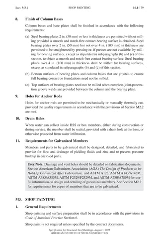 16.1-179
Specification for Structural Steel Buildings, August 1, 2022
American Institute of Steel Construction
8. Finish of Column Bases
Column bases and base plates shall be finished in accordance with the following
requirements:
(a)	
Steel bearing plates 2 in. (50 mm) or less in thickness are permitted without mill-
ing provided a smooth and notch-free contact bearing surface is obtained. Steel
bearing plates over 2 in. (50 mm) but not over 4 in. (100 mm) in thickness are
permitted to be straightened by pressing or, if presses are not available, by mill-
ing for bearing surfaces, except as stipulated in subparagraphs (b) and (c) of this
section, to obtain a smooth and notch-free contact bearing surface. Steel bearing
plates over 4 in. (100 mm) in thickness shall be milled for bearing surfaces,
except as stipulated in subparagraphs (b) and (c) of this section.
(b)	
Bottom surfaces of bearing plates and column bases that are grouted to ensure
full bearing contact on foundations need not be milled.
(c)	
Top surfaces of bearing plates need not be milled when complete-joint-penetra-
tion groove welds are provided between the column and the bearing plate.
9. Holes for Anchor Rods
Holes for anchor rods are permitted to be mechanically or manually thermally cut,
provided the quality requirements in accordance with the provisions of Section M2.2
are met.
10. Drain Holes
When water can collect inside HSS or box members, either during construction or
during service, the member shall be sealed, provided with a drain hole at the base, or
otherwise protected from water infiltration.
11. Requirements for Galvanized Members
Members and parts to be galvanized shall be designed, detailed, and fabricated to
provide for flow and drainage of pickling fluids and zinc and to prevent pressure
buildup in enclosed parts.
User Note: Drainage and vent holes should be detailed on fabrication documents.
See the American Galvanizers Association (AGA) The Design of Products to be
Hot-Dip Galvanized After Fabrication, and ASTM A123, ASTM A143/A143M,
ASTM A385/A385M, ASTM F2329/F2329M, and ASTM A780/A780M for use-
ful information on design and detailing of galvanized members. See Section M2.2
for requirements for copes of members that are to be galvanized.
M3. SHOP PAINTING
1. General Requirements
Shop painting and surface preparation shall be in accordance with the provisions in
Code of Standard Practice Section 6.
Shop paint is not required unless specified by the contract documents.
Sect. M3.] SHOP PAINTING
Part 16.1 J-N (121-194).indd 179
Part 16.1 J-N (121-194).indd 179 2023-02-14 6:01 PM
2023-02-14 6:01 PM
 