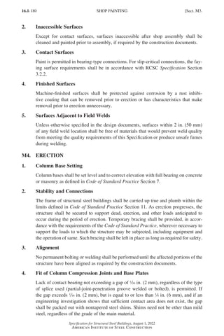16.1-180
Specification for Structural Steel Buildings, August 1, 2022
American Institute of Steel Construction
2. Inaccessible Surfaces
Except for contact surfaces, surfaces inaccessible after shop assembly shall be
cleaned and painted prior to assembly, if required by the construction documents.
3. Contact Surfaces
Paint is permitted in bearing-type connections. For slip-critical connections, the fay-
ing surface requirements shall be in accordance with RCSC Specification Section
3.2.2.
4. Finished Surfaces
Machine-finished surfaces shall be protected against corrosion by a rust inhibi-
tive coating that can be removed prior to erection or has characteristics that make
removal prior to erection unnecessary.
5. Surfaces Adjacent to Field Welds
Unless otherwise specified in the design documents, surfaces within 2 in. (50 mm)
of any field weld location shall be free of materials that would prevent weld quality
from meeting the quality requirements of this Specification or produce unsafe fumes
during welding.
M4. ERECTION
1. Column Base Setting
Column bases shall be set level and to correct elevation with full bearing on concrete
or masonry as defined in Code of Standard Practice Section 7.
2. Stability and Connections
The frame of structural steel buildings shall be carried up true and plumb within the
limits defined in Code of Standard Practice Section 11. As erection progresses, the
structure shall be secured to support dead, erection, and other loads anticipated to
occur during the period of erection. Temporary bracing shall be provided, in accor-
dance with the requirements of the Code of Standard Practice, wherever necessary to
support the loads to which the structure may be subjected, including equipment and
the operation of same. Such bracing shall be left in place as long as required for safety.
3. Alignment
No permanent bolting or welding shall be performed until the affected portions of the
structure have been aligned as required by the construction documents.
4. Fit of Column Compression Joints and Base Plates
Lack of contact bearing not exceeding a gap of z in. (2 mm), regardless of the type
of splice used (partial-joint-penetration groove welded or bolted), is permitted. If
the gap exceeds z in. (2 mm), but is equal to or less than 4 in. (6 mm), and if an
engineering investigation shows that sufficient contact area does not exist, the gap
shall be packed out with nontapered steel shims. Shims need not be other than mild
steel, regardless of the grade of the main material.
SHOP PAINTING [Sect. M3.
Part 16.1 J-N (121-194).indd 180
Part 16.1 J-N (121-194).indd 180 2023-02-14 6:01 PM
2023-02-14 6:01 PM
 