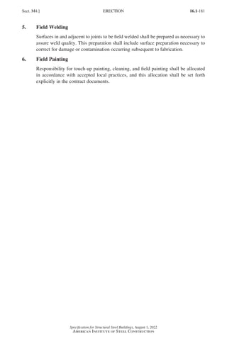 16.1-181
Specification for Structural Steel Buildings, August 1, 2022
American Institute of Steel Construction
5. Field Welding
Surfaces in and adjacent to joints to be field welded shall be prepared as necessary to
assure weld quality. This preparation shall include surface preparation necessary to
correct for damage or contamination occurring subsequent to fabrication.
6. Field Painting
Responsibility for touch-up painting, cleaning, and field painting shall be allocated
in accordance with accepted local practices, and this allocation shall be set forth
explicitly in the contract documents.
Sect. M4.] ERECTION
Part 16.1 J-N (121-194).indd 181
Part 16.1 J-N (121-194).indd 181 2023-01-10 8:06 PM
2023-01-10 8:06 PM
 
