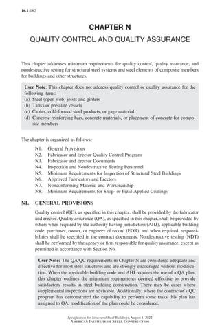 16.1-182
Specification for Structural Steel Buildings, August 1, 2022
American Institute of Steel Construction
CHAPTER N
QUALITY CONTROL AND QUALITY ASSURANCE
This chapter addresses minimum requirements for quality control, quality assurance, and
nondestructive testing for structural steel systems and steel elements of composite members
for buildings and other structures.
User Note: This chapter does not address quality control or quality assurance for the
following items:
(a) Steel (open web) joists and girders
(b) Tanks or pressure vessels
(c) Cables, cold-formed steel products, or gage material
(d) 
Concrete reinforcing bars, concrete materials, or placement of concrete for compo-
site members
The chapter is organized as follows:
N1. General Provisions
N2. Fabricator and Erector Quality Control Program
N3. Fabricator and Erector Documents
N4. Inspection and Nondestructive Testing Personnel
N5. Minimum Requirements for Inspection of Structural Steel Buildings
N6. Approved Fabricators and Erectors
N7. Nonconforming Material and Workmanship
N8. Minimum Requirements for Shop- or Field-Applied Coatings
N1. GENERAL PROVISIONS
Quality control (QC), as specified in this chapter, shall be provided by the fabricator
and erector. Quality assurance (QA), as specified in this chapter, shall be provided by
others when required by the authority having jurisdiction (AHJ), applicable building
code, purchaser, owner, or engineer of record (EOR), and when required, responsi-
bilities shall be specified in the contract documents. Nondestructive testing (NDT)
shall be performed by the agency or firm responsible for quality assurance, except as
permitted in accordance with Section N6.
User Note: The QA/QC requirements in Chapter N are considered adequate and
effective for most steel structures and are strongly encouraged without modifica-
tion. When the applicable building code and AHJ requires the use of a QA plan,
this chapter outlines the minimum requirements deemed effective to provide
satisfactory results in steel building construction. There may be cases where
supplemental inspections are advisable. Additionally, where the contractor’s QC
program has demonstrated the capability to perform some tasks this plan has
assigned to QA, modification of the plan could be considered.
Part 16.1 J-N (121-194).indd 182
Part 16.1 J-N (121-194).indd 182 2023-01-10 8:06 PM
2023-01-10 8:06 PM
 